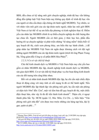 44
BĐS, đều chưa có kỹ năng môi giới chuyên nghiệp, trình độ học vấn không
đồng đều (pháp luật Việt Nam hiện nay không quy định về trình độ học vấn
của người có nhu cầu được cấp chứng chỉ hành nghề MGBĐS). Tuy nhiên, so
với nhân viên môi giới của các tập đoàn nước ngoài, nhân lực môi giới BĐS
Việt Nam có lợi thế về sự am hiểu địa phương và kinh nghiệm thực tế. Điểm
yếu của nhân lực MGBĐS chính là sự thiếu chuyên nghiệp do chất lượng đào
tạo chưa tốt. Người MGBĐS cần có thời gian, ý thức học hỏi, phấn đấu
hướng tới sự chuyên nghiệp và phát triển những “kĩ năng mềm” (hiểu biết về
quy hoạch đô thị, cách xem phong thủy, am hiểu thủ tục hành chính…) để
giúp nhân lực MGBĐS Việt Nam rút ngắn được khoảng cách với đội ngũ
những người MGBĐS của các tập đoàn nước ngoài (trích lời ông Phạm Trung
Hà, Tổng giám đốc Công ty cổ phần BĐS Hòa Phát)30
.
2.2.3.3 Cơ sở vật chất kỹ thuật
Chủ thể kinh doanh dịch vụ MGBĐS ở Việt Nam hiện nay chủ yếu bao
gồm cá nhân MGBĐS độc lập, doanh nghiệp kinh doanh dịch vụ MGBĐS,
sàn giao dịch BĐS. Cơ sở vật chất kỹ thuật phục vụ cho hoạt động kinh doanh
của các đối tượng trên cũng khác nhau.
Đối với cá nhân kinh doanh MGBĐS độc lập, họ chỉ cần một chiếc điện
thoại di động cùng với máy tính có nối mạng là đã có thể hành nghề. Nếu
người MGBĐS độc lập thành lập văn phòng môi giới, họ cần một căn phòng
có diện tích 10m2
đến 12m2
, một vài tấm bản đồ quy hoạch đô thị, một chiếc
điện thoại bàn, như vậy là đủ để tiến hành kinh doanh31
. Thậm chí, ở ngoại
thành phía bắc Tp. HCM (quận 12, Hóc Môn, Củ Chi…), biển hiệu “Văn
phòng môi giới nhà đất” còn được treo trước những cửa hàng tạp hóa, đại lý
gạo, quán cà phê…32
30
Phương Thảo (2009), Trình độ môi giới bất động sản đang ở mức phổ cập, 21/09/2009, truy cập ngày
08/04/2010, http://www.landtoday.net/vn/doanhnghiep/19504/index.aspx.
31
Môi giới bất động sản, đôi điều cần suy nghĩ (2008), 09/01/2008, truy cập ngày 25/03/2010,
http://www.saga.vn/Cohoigiaothuong/Thitruong1/ttbds/9285.saga.
32
M.T.P (2008), Đẳng cấp của cò nhà đất, 31/03/2008, truy cập ngày 25/03/2010,
http://www.cand.com.vn/vi-VN/xahoi/2008/3/88087.cand.
 