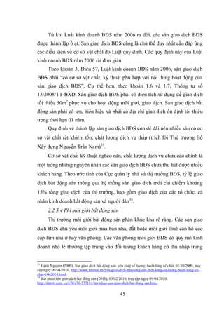 45
Từ khi Luật kinh doanh BĐS năm 2006 ra đời, các sàn giao dịch BĐS
được thành lập ồ ạt. Sàn giao dịch BĐS cũng là chủ thể duy nhất cần đáp ứng
các điều kiện về cơ sở vật chất do Luật quy định. Các quy định này của Luật
kinh doanh BĐS năm 2006 rất đơn giản.
Theo khoản 3, Điều 57, Luật kinh doanh BĐS năm 2006, sàn giao dịch
BĐS phải “có cơ sở vật chất, kỹ thuật phù hợp với nội dung hoạt động của
sàn giao dịch BĐS”. Cụ thể hơn, theo khoản 1.6 và 1.7, Thông tư số
13/2008/TT-BXD, Sàn giao dịch BĐS phải có diện tích sử dụng để giao dịch
tối thiểu 50m2
phục vụ cho hoạt động môi giới, giao dịch. Sàn giao dịch bất
động sản phải có tên, biển hiệu và phải có địa chỉ giao dịch ổn định tối thiểu
trong thời hạn 01 năm.
Quy định về thành lập sàn giao dịch BĐS còn dễ dãi nên nhiều sàn có cơ
sở vật chất rất khiêm tốn, chất lượng dịch vụ thấp (trích lời Thứ trưởng Bộ
Xây dựng Nguyễn Trần Nam)33
.
Cơ sở vật chất kỹ thuật nghèo nàn, chất lượng dịch vụ chưa cao chính là
một trong những nguyên nhân các sàn giao dịch BĐS chưa thu hút được nhiều
khách hàng. Theo ước tính của Cục quản lý nhà và thị trường BĐS, tỷ lệ giao
dịch bất động sản thông qua hệ thống sàn giao dịch mới chỉ chiếm khoảng
15% tổng giao dịch của thị trường, bao gồm giao dịch của các tổ chức, cá
nhân kinh doanh bất động sản và người dân34
.
2.2.3.4 Phí môi giới bất động sản
Thị trường môi giới bất động sản phân khúc khá rõ ràng. Các sàn giao
dịch BĐS chủ yếu môi giới mua bán nhà, đất hoặc môi giới thuê căn hộ cao
cấp làm nhà ở hay văn phòng. Các văn phòng môi giới BĐS có quy mô kinh
doanh nhỏ lẻ thường tập trung vào đối tượng khách hàng có thu nhập trung
33
Hạnh Nguyên (2009), Sàn giao dịch bất động sản: yên lòng về lượng, buồn lòng về chất, 01/10/2009, truy
cập ngày 09/04/2010, http://www.tinmoi.vn/San-giao-dich-bat-dong-san-Yen-long-ve-luong-buon-long-ve-
chat-1062014.html.
34
Bát nháo sàn giao dịch bất động sản (2010), 03/02/2010, truy cập ngày 09/04/2010,
http://dantri.com.vn/c76/s76-377181/bat-nhao-san-giao-dich-bat-dong-san.htm,.
 