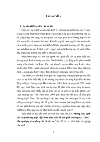 1
Lời mở đầu
1. Sự cần thiết nghiên cứu đề tài
Cùng với sự phát triển của nền kinh tế, các hoạt động thương mại ở nước
ta ngày càng phát triển phong phú và đa dạng. Các giao dịch thương mại do
đó cũng được mở rộng, trở nên phức tạp; một giao dịch thương mại có thể
liên quan đến rất nhiều lĩnh vực. Khi đó, người mua, người bán muốn tiết
kiệm thời gian và công sức tìm kiếm đối tác giao dịch thường nhờ đến người
môi giới thương mại. Chính vì vậy, người môi giới thương mại có vai trò thúc
đẩy hoạt động thương mại diễn ra nhanh chóng.
Nhận thức được vai trò của người môi giới đối với sự phát triển của
thương mại, Luật thương mại năm 2005 đã đưa hoạt động môi giới vào đối
tượng điều chỉnh của Luật. Các luật chuyên ngành khác như Luật chứng
khoán năm 2006, Luật kinh doanh bất động sản năm 2006, Luật hàng hải năm
2005… cũng quy định về hoạt động môi giới trong các lĩnh vực cụ thể.
Tuy nhiên, các chủ thể tham gia vào hoạt động thương mại hiện nay vẫn
chưa có sự hiểu biết đầy đủ về những quy định của pháp luật đối với hoạt
động môi giới thương mại. Thêm vào đó, từ khi Luật thương mại 2005 ra đời
đến nay, hoạt động môi giới thương mại đã phát triển ngày càng đa dạng,
phức tạp, phát sinh nhiều vấn đề mới cần có sự xem xét để điều chỉnh. Vậy
Luật thương mại Việt Nam năm 2005 quy định như thế nào về môi giới
thương mại? Thực tiễn áp dụng Luật này trong bốn năm qua đã nảy sinh
những vấn đề gì? Những vấn đề gì cần được sửa đổi, bổ sung để các quy định
về môi giới thương mại sát với thực tiễn hơn, giúp hoạt động này ngày càng
phát triển, đóng góp vào sự phát triển kinh tế của đất nước?
Xuất phát từ nhu cầu thiết yếu đó, tôi chọn vấn đề “Những quy định
của Luật thương mại Việt Nam năm 2005 về môi giới thương mại. Thực
tiễn áp dụng và những vấn đề đặt ra.” làm đề tài cho khóa luận tốt nghiệp
của mình.
 