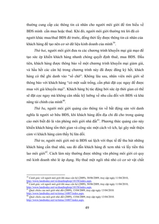 49
thường cung cấp các thông tin cá nhân cho người môi giới để tìm hiểu về
BĐS mình cần mua hoặc thuê. Khi đó, người môi giới thường trả lời đã có
người khác mua/thuê BĐS đó trước, đồng thời lấy được thông tin cá nhân của
khách hàng để tạo nên cơ sở dữ liệu kinh doanh của mình39
.
Thứ hai, người môi giới đưa ra các chương trình khuyến mại giả mạo để
tạo sức ép khiến khách hàng nhanh chóng quyết định thuê, mua BĐS. Đầu
tiên, khách hàng được thông báo về một chương trình khuyến mại giảm giá,
và hầu hết các căn hộ trong chương trình này đã được đăng ký hết, khách
hàng có thể ghi danh vào “sổ chờ”. Không lâu sau, nhân viên môi giới sẽ
thông báo với khách hàng “có một suất trống, cần phải đặt cọc ngay để được
mua với giá khuyến mại”. Khách hàng bị tác động bởi sức ép thời gian có thể
sẽ đặt cọc ngay mà không cân nhắc kỹ lưỡng về nhu cầu đối với BĐS và khả
năng tài chính của mình40
.
Thứ ba, người môi giới quảng cáo thông tin về bất động sản với danh
nghĩa là người sở hữu BĐS, khi khách hàng đến địa chỉ đã cho trong quảng
cáo mới biết đó là văn phòng môi giới nhà đất41
. Phương thức quảng cáo này
khiến khách hàng tốn thời gian và công sức một cách vô ích, lại gây mất thiện
cảm vì khách hàng cảm thấy bị lừa dối.
Thứ tư, người môi giới mô tả BĐS sai lệch với thực tế để thu hút những
khách hàng cần thuê nhà, sau đó dẫn khách hàng đi xem nhà và lấy tiền thù
lao môi giới42
. Cách làm này thường được những văn phòng môi giới có quy
mô kinh doanh nhỏ lẻ áp dụng. Họ thuê một ngôi nhà nhỏ có cơ sở vật chất
39
Cảnh giác với người môi giới khi mua căn hộ (2009), 30/06/2009, truy cập ngày 11/04/2010,
http://www.landtoday.net/vn/doanhnghiep/18158/index.aspx.
40
Cảnh giác với người môi giới khi mua căn hộ (2009), 30/06/2009, truy cập ngày 11/04/2010,
http://www.landtoday.net/vn/doanhnghiep/18158/index.aspx.
41
Quái chiêu của môi giới nhà đất (2009), 13/04/2009, truy cập ngày 13/04/2010.
http://www.landtoday.net/vn/tintuc/16807/index.aspx.
42
Quái chiêu của môi giới nhà đất (2009), 13/04/2009, truy cập ngày 13/04/2010.
http://www.landtoday.net/vn/tintuc/16807/index.aspx.
 