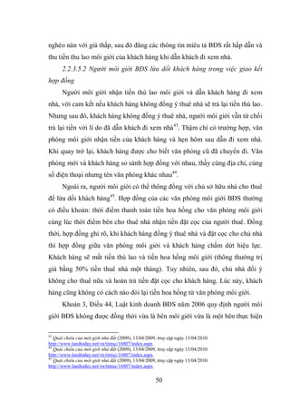 50
nghèo nàn với giá thấp, sau đó đăng các thông tin miêu tả BĐS rất hấp dẫn và
thu tiền thu lao môi giới của khách hàng khi dẫn khách đi xem nhà.
2.2.3.5.2 Người môi giới BĐS lừa dối khách hàng trong việc giao kết
hợp đồng
Người môi giới nhận tiền thù lao môi giới và dẫn khách hàng đi xem
nhà, với cam kết nếu khách hàng không đồng ý thuê nhà sẽ trả lại tiền thù lao.
Nhưng sau đó, khách hàng không đồng ý thuê nhà, người môi giới vẫn từ chối
trả lại tiền với lí do đã dẫn khách đi xem nhà43
. Thậm chí có trường hợp, văn
phòng môi giới nhận tiền của khách hàng và hẹn hôm sau dẫn đi xem nhà.
Khi quay trở lại, khách hàng được cho biết văn phòng cũ đã chuyển đi. Văn
phòng mới và khách hàng so sánh hợp đồng với nhau, thấy cùng địa chỉ, cùng
số điện thoại nhưng tên văn phòng khác nhau44
.
Ngoài ra, người môi giới có thể thông đồng với chủ sở hữu nhà cho thuê
để lừa dối khách hàng45
. Hợp đồng của các văn phòng môi giới BĐS thường
có điều khoản: thời điểm thanh toán tiền hoa hồng cho văn phòng môi giới
cùng lúc thời điểm bên cho thuê nhà nhận tiền đặt cọc của người thuê. Đồng
thời, hợp đồng ghi rõ, khi khách hàng đồng ý thuê nhà và đặt cọc cho chủ nhà
thì hợp đồng giữa văn phòng môi giới và khách hàng chấm dứt hiệu lực.
Khách hàng sẽ mất tiền thù lao và tiền hoa hồng môi giới (thông thường trị
giá bằng 50% tiền thuê nhà một tháng). Tuy nhiên, sau đó, chủ nhà đổi ý
không cho thuê nữa và hoàn trả tiền đặt cọc cho khách hàng. Lúc này, khách
hàng cũng không có cách nào đòi lại tiền hoa hồng từ văn phòng môi giới.
Khoản 3, Điều 44, Luật kinh doanh BĐS năm 2006 quy định người môi
giới BĐS không được đồng thời vừa là bên môi giới vừa là một bên thực hiện
43
Quái chiêu của môi giới nhà đất (2009), 13/04/2009, truy cập ngày 13/04/2010.
http://www.landtoday.net/vn/tintuc/16807/index.aspx.
44
Quái chiêu của môi giới nhà đất (2009), 13/04/2009, truy cập ngày 13/04/2010.
http://www.landtoday.net/vn/tintuc/16807/index.aspx.
45
Quái chiêu của môi giới nhà đất (2009), 13/04/2009, truy cập ngày 13/04/2010.
http://www.landtoday.net/vn/tintuc/16807/index.aspx.
 