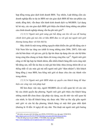 51
hợp đồng trong giao dịch kinh doanh BĐS. Tuy nhiên, Luật không cấm các
doanh nghiệp đầu tư dự án BĐS mở sàn giao dịch BĐS để bán sản phẩm của
mình; đồng thời, vẫn được tiến hành kinh doanh dịch vụ MGBĐS. Lợi dụng
kẽ hở này, các sàn giao dịch BĐS giới thiệu cho khách hàng những sản phẩm
của chính doanh nghiệp nhưng vẫn thu phí môi giới46
.
2.2.3.5.3 Người môi giới nâng giá bất động sản lên rất cao để hưởng
chênh lệch giữa giá mà chủ sở hữu BĐS đưa ra với giá mà người môi giới
thương lượng được với bên thứ ba
Đây chính là một trong những nguyên nhân khiến cho giá bất động sản ở
Việt Nam liên tục tăng cao (nhất là trong những năm 2006, 2007). Khi một
căn hộ bán được với giá cao, giá ấy lập tức được áp dụng cho các căn hộ khác
trong cùng khu chung cư hoặc thậm chí trong cùng khu vực47
. Người môi giới
cũng có thể tập hợp lại thành nhóm, dẫn nhiều khách hàng đến xem cùng một
bất động sản, mỗi lần lại đưa ra một giá bán khác nhau (trong nhóm đã có sự
thống nhất về các mức giá mà mỗi người môi giới “đảm nhiệm”). Khi khách
hàng đồng ý mua BĐS, hoa hồng môi giới sẽ được chia cho các thành viên
trong nhóm.
2.2.3.5.4 Người môi giới BĐS nhận ủy quyền của khách hàng để thực
hiện các công việc trái pháp luật
Để làm được việc này, người MGBĐS cần có mối quan hệ với các cán
bộ của chính quyền địa phương. Người môi giới giới thiệu cho khách hàng
những mảnh đất chưa được cấp phép xây dựng, sau đó nhờ vào mối quan hệ
của mình, lo liệu để khách hàng xây được nhà. Nhờ sự thu xếp giữa người
môi giới và cán bộ địa phương, khách hàng có một thời gian nhất định
(thường là 10 đến 14 ngày) để xây nhà. Thủ thuật mà người môi giới hướng
46
Bát nháo sàn giao dịch bất động sản (2010), 03/02/2010, truy cập ngày 19/04/2010,
http://dantri.com.vn/c76/s76-377181/bat-nhao-san-giao-dich-bat-dong-san.htm.
47
Nhà đất đồng loạt tụt giá (2008), 17/03/2008, truy cập ngày 19/04/2010,
http://www.landtoday.net/vn/nghiencuutt/10711/index.aspx.
 