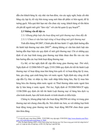 52
dẫn cho khách hàng là: xây nhà vào ban đêm, vào các ngày nghỉ; hoặc cất nhà
bằng cây lợp lá, rồi xây bên trong xong mới tháo dỡ phần vỏ bên ngoài, để lộ
tường gạch. Nếu quá thời hạn mà vẫn chưa xây xong, khách hàng sẽ tốn thêm
chi phí để người môi giới “làm việc” với cán bộ quản lý quy hoạch48
.
2.3 Những vấn đề đặt ra
2.3.1 Khung pháp luật cho hoạt động môi giới thương mại chưa đầy đủ
2.3.1.1 Chưa có văn bản luật riêng về hoạt động môi giới thương mại
Tính đến tháng 09/2007, Chính phủ đã ban hành 13 nghị định hướng dẫn
thi hành luật thương mại năm 200549
, nhưng không có văn bản dưới luật nào
hướng dẫn thực hiện các quy định về môi giới thương mại. Chỉ có những quy
định về các loại hình trung gian thương mại khác được đưa lẫn vào các văn
bản hướng dẫn các loại hình hoạt động thương mại.
Cụ thể, có hai nghị định đề cập đến trung gian thương mại. Thứ nhất,
Nghị định số 12/2006/NĐ-CP ngày 23/01/2006 quy định chi tiết thi hành Luật
thương mại về hoạt động mua bán hàng hóa quốc tế và hoạt động đại lý mua,
bán, gia công, quá cảnh hàng hóa với nước ngoài. Nghị định này cũng chỉ đề
cập đến Ủy thác và nhận ủy thác xuất nhập khẩu hàng hóa, Đại lý mua bán
hàng hóa cho thương nhân nước ngoài và Thuê thương nhân nước ngoài làm
đại lý bán hàng ở nước ngoài. Thứ hai, Nghị định số 59/2006/NĐ-CP ngày
12/06/2006 quy định chi tiết thi hành Luật thương mại về hàng hóa dịch vụ
cấm kinh doanh, hạn chế kinh doanh và kinh doanh có điều kiện.
Chứng tỏ, khung pháp luật cho hoạt động MGTM nói riêng và trung gian
thương mại nói chung chưa đầy đủ. Nói chính xác hơn, so với những loại hình
hoạt động trung gian thương mại khác, hoạt động MGTM chưa được quan
tâm thỏa đáng.
48
Cò nhà đất quậy tưng bừng (2008), 23/02/2008, truy cập ngày 15/04/2010, http://www.diemtin.com/Thoi-
cuoc_4/Co-nha-dat-quay-tung-bung_4_7868/.
49
Trần Thị Bạch Dương (2007), Hoàn thiện pháp luật thương mại Việt Nam trong quá trình hội nhập kinh tế
quốc tế, Luận án tiến sĩ Luật học, tr109-110, Đại học Luật Hà Nội.
 