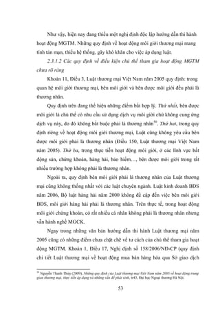 53
Như vậy, hiện nay đang thiếu một nghị định độc lập hướng dẫn thi hành
hoạt động MGTM. Những quy định về hoạt động môi giới thương mại mang
tính tản mạn, thiếu hệ thống, gây khó khăn cho việc áp dụng luật.
2.3.1.2 Các quy định về điều kiện chủ thể tham gia hoạt động MGTM
chưa rõ ràng
Khoản 11, Điều 3, Luật thương mại Việt Nam năm 2005 quy định: trong
quan hệ môi giới thương mại, bên môi giới và bên được môi giới đều phải là
thương nhân.
Quy định trên đang thể hiện những điểm bất hợp lý. Thứ nhất, bên được
môi giới là chủ thể có nhu cầu sử dụng dịch vụ môi giới chứ không cung ứng
dịch vụ này, do đó không bắt buộc phải là thương nhân50
. Thứ hai, trong quy
định riêng về hoạt động môi giới thương mại, Luật cũng không yêu cầu bên
được môi giới phải là thương nhân (Điều 150, Luật thương mại Việt Nam
năm 2005). Thứ ba, trong thực tiễn hoạt động môi giới, ở các lĩnh vực bất
động sản, chứng khoán, hàng hải, bảo hiểm…, bên được môi giới trong rất
nhiều trường hợp không phải là thương nhân.
Ngoài ra, quy định bên môi giới phải là thương nhân của Luật thương
mại cũng không thống nhất với các luật chuyên ngành. Luật kinh doanh BĐS
năm 2006, Bộ luật hàng hải năm 2000 không đề cập đến việc bên môi giới
BĐS, môi giới hàng hải phải là thương nhân. Trên thực tế, trong hoạt động
môi giới chứng khoán, có rất nhiều cá nhân không phải là thương nhân nhưng
vẫn hành nghề MGCK.
Ngay trong những văn bản hướng dẫn thi hành Luật thương mại năm
2005 cũng có những điểm chưa chặt chẽ về tư cách của chủ thể tham gia hoạt
động MGTM. Khoản 1, Điều 17, Nghị định số 158/2006/NĐ-CP (quy định
chi tiết Luật thương mại về hoạt động mua bán hàng hóa qua Sở giao dịch
50
Nguyễn Thanh Thủy (2009), Những quy định của Luật thương mại Việt Nam năm 2005 về hoạt động trung
gian thương mại, thực tiễn áp dụng và những vấn đề phát sinh, tr43, Đại học Ngoại thương Hà Nội.
 