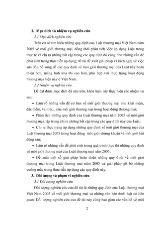 2
2. Mục đích và nhiệm vụ nghiên cứu
2.1 Mục đích nghiên cứu
Trên cơ sở tìm hiểu những quy định của Luật thương mại Việt Nam năm
2005 về môi giới thương mại, đồng thời phân tích việc áp dụng Luật trong
thực tế và chỉ ra những bất cập trong các quy định đó cũng như những vấn đề
phát sinh trong thực tiễn áp dụng; đề tài đề xuất giải pháp và kiến nghị về việc
sửa đổi, bổ sung để các quy định về môi giới thương mại của Luật này hoàn
thiện hơn, mang tính khả thi cao hơn, phù hợp với thực trạng hoạt động
thương mại hiện nay ở Việt Nam.
2.2 Nhiệm vụ nghiên cứu
Để đạt được mục đích đã nêu trên, khóa luận này thực hiện các nhiệm vụ
sau:
 Làm rõ những vấn đề cơ bản về môi giới thương mại như khái niệm,
đặc điểm, vai trò… của môi giới thương mại trong hoạt động thương mại;
 Phân tích những quy định của Luật thương mại năm 2005 về môi giới
thương mại, tập trung chỉ ra những bất cập trong các quy định này của Luật;
 Chỉ ra thực trạng áp dụng những quy định về môi giới thương mại của
Luật thương mại 2005 trong hoạt động môi giới chứng khoán và môi giới bất
động sản;
 Làm rõ những vấn đề phát sinh trong quá trình thực thi những quy định
về môi giới thương mại của Luật thương mại năm 2005;
 Đề xuất một số giải pháp hoàn thiện những quy định về môi giới
thương mại trong Luật thương mại năm 2005 và giải pháp gỡ bỏ những
vướng mắc trong thực tiễn áp dụng các quy định này.
3. Đối tượng và phạm vi nghiên cứu
3.1 Đối tượng nghiên cứu
Đối tượng nghiên cứu của đề tài là những quy định của Luật thương mại
Việt Nam 2005 về môi giới thương mại và những văn bản dưới luật có liên
quan. Đối tượng nghiên cứu của đề tài này cũng bao gồm các vấn đề về môi
 