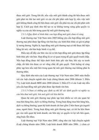 56
được môi giới. Trong khi đó, nếu việc môi giới thành công thì bên được môi
giới phải trả thù lao môi giới và các chi phí phát sinh hợp lý; nếu việc môi
giới không thành công thì bên được môi giới vẫn phải trả các chi phí phát sinh
hợp lý. Cách quy định như thế tạo ra sự không tương xứng giữa quyền và
nghĩa vụ của các bên trong quan hệ môi giới thương mại.
2.3.1.4 Quy định về hình thức của hợp đồng môi giới chưa rõ ràng
Luật thương mại Việt Nam năm 2005 không yêu cầu hợp đồng môi giới
thương mại phải được lập bằng văn bản hay các hình thức khác có giá trị pháp
lý tương đương. Nghĩa là, hợp đồng môi giới thương mại có thể được thể hiện
bằng lời nói, văn bản hoặc hành vi cụ thể.
Điều này dễ đẩy các bên vào rủi ro khi hợp đồng môi giới được lập bằng
hình thức phi văn bản. Hợp đồng là cơ sở quan trọng để giải quyết tranh chấp.
Nếu hợp đồng được thể hiện dưới hình thức phi văn bản, khi xảy ra tranh
chấp, rất khó tìm được cơ sở vững chắc để giải quyết. Tình huống sẽ càng
phức tạp hơn nếu một bên trong quan hệ môi giới thương mại không phải là
thương nhân.
Quy định như trên của Luật thương mại Việt Nam năm 2005 mâu thuẫn
với các luật chuyên ngành như Luật chứng khoán năm 2006 (khoản 3, Điều
71), Luật kinh doanh BĐS năm 2006 (khoản 3, Điều 67) vì các Luật này đều
yêu cầu hợp đồng môi giới phải được lập thành văn bản.
2.3.1.5 Chưa có những quy định cụ thể để xác định quyền và nghĩa vụ
của bên thuê môi giới, bên môi giới với bên thứ ba
Quan hệ môi giới thương mại phức tạp hơn nhiều so với các quan hệ
mua bán hàng hóa, dịch vụ thông thường. Trong hoạt động mua bán hàng hóa,
dịch vụ thông thường, quan hệ kinh doanh chỉ bao gồm 2 bên tham gia (người
mua, người bán). Trong hoạt động môi giới thương mại, có tới ba bên tham
gia vào mối quan hệ kinh doanh; các bên này có quyền và lợi ích liên quan,
ràng buộc lẫn nhau.
Luật thương mại Việt Nam năm 2005, cũng như các luật chuyên ngành
(Luật chứng khoán năm 2006, Luật kinh doanh BĐS năm 2006…) chưa có
 