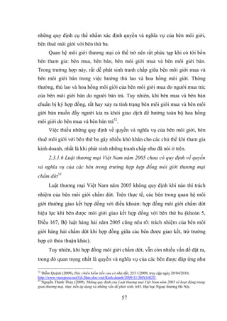 57
những quy định cụ thể nhằm xác định quyền và nghĩa vụ của bên môi giới,
bên thuê môi giới với bên thứ ba.
Quan hệ môi giới thương mại có thể trở nên rất phức tạp khi có tới bốn
bên tham gia: bên mua, bên bán, bên môi giới mua và bên môi giới bán.
Trong trường hợp này, rất dễ phát sinh tranh chấp giữa bên môi giới mua và
bên môi giới bán trong việc hưởng thù lao và hoa hồng môi giới. Thông
thường, thù lao và hoa hồng môi giới của bên môi giới mua do người mua trả;
của bên môi giới bán do người bán trả. Tuy nhiên, khi bên mua và bên bán
chuẩn bị ký hợp đồng, rất hay xảy ra tình trạng bên môi giới mua và bên môi
giới bán muốn đẩy người kia ra khỏi giao dịch để hưởng toàn bộ hoa hồng
môi giới do bên mua và bên bán trả52
.
Việc thiếu những quy định về quyền và nghĩa vụ của bên môi giới, bên
thuê môi giới với bên thứ ba gây nhiều khó khăn cho các chủ thể khi tham gia
kinh doanh, nhất là khi phát sinh những tranh chấp như đã nói ở trên.
2.3.1.6 Luật thương mại Việt Nam năm 2005 chưa có quy định về quyền
và nghĩa vụ của các bên trong trường hợp hợp đồng môi giới thương mại
chấm dứt53
Luật thương mại Việt Nam năm 2005 không quy định khi nào thì trách
nhiệm của bên môi giới chấm dứt. Trên thực tế, các bên trong quan hệ môi
giới thường giao kết hợp đồng với điều khoản: hợp đồng môi giới chấm dứt
hiệu lực khi bên được môi giới giao kết hợp đồng với bên thứ ba (khoản 5,
Điều 167, Bộ luật hàng hải năm 2005 cũng nêu rõ: trách nhiệm của bên môi
giới hàng hải chấm dứt khi hợp đồng giữa các bên được giao kết, trừ trường
hợp có thỏa thuận khác).
Tuy nhiên, khi hợp đồng môi giới chấm dứt, vẫn còn nhiều vấn đề đặt ra,
trong đó quan trọng nhất là quyền và nghĩa vụ của các bên được đáp ứng như
52
Diễm Quỳnh (2009), Độc chiêu kiếm tiền của cò nhà đất, 25/11/2009, truy cập ngày 20/04/2010,
http://www.vnexpress.net/GL/Ban-doc-viet/Kinh-doanh/2009/11/3BA16025/.
53
Nguyễn Thanh Thủy (2009), Những quy định của Luật thương mại Việt Nam năm 2005 về hoạt động trung
gian thương mại, thực tiễn áp dụng và những vấn đề phát sinh, tr45, Đại học Ngoại thương Hà Nội.
 