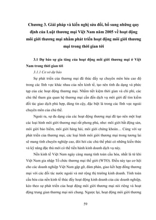 59
Chương 3. Giải pháp và kiến nghị sửa đổi, bổ sung những quy
định của Luật thương mại Việt Nam năm 2005 về hoạt động
môi giới thương mại nhằm phát triển hoạt động môi giới thương
mại trong thời gian tới
3.1 Dự báo sự gia tăng của hoạt động môi giới thương mại ở Việt
Nam trong thời gian tới
3.1.1 Cơ sở dự báo
Sự phát triển của thương mại đã thúc đẩy sự chuyên môn hóa cao độ
trong các lĩnh vực khác nhau của nền kinh tế, tạo nên tính đa dạng và phức
tạp của các hoạt động thương mại. Nhằm tiết kiệm thời gian và chi phí, các
chủ thể tham gia quan hệ thương mại cần đến dịch vụ môi giới để tìm kiếm
đối tác giao dịch phù hợp, đáng tin cậy, đặc biệt là trong các lĩnh vực ngoài
chuyên môn của chủ thể.
Ngoài ra, sự đa dạng của các hoạt động thương mại đã tạo nên một loạt
các loại hình môi giới thương mại rất phong phú, như: môi giới bất động sản,
môi giới bảo hiểm, môi giới hàng hải, môi giới chứng khoán… Cùng với sự
phát triển của thương mại, các loại hình môi giới thương mại trong tương lai
sẽ mang tính chuyên nghiệp cao, đòi hỏi các chủ thể phải có những kiến thức
và kỹ năng đặc thù mới có thể tiến hành kinh doanh dịch vụ này.
Nền kinh tế Việt Nam ngày càng mang tính toàn cầu hóa, nhất là từ khi
Việt Nam gia nhập Tổ chức thương mại thế giới (WTO). Điều này tạo cơ hội
cho các doanh nghiệp Việt Nam gặp gỡ, đàm phán, giao kết hợp đồng thương
mại với các đối tác nước ngoài và mở rộng thị trường kinh doanh. Tính toàn
cầu hóa của nền kinh tế thúc đẩy hoạt động kinh doanh của các doanh nghiệp,
kéo theo sự phát triển của hoạt động môi giới thương mại nói riêng và hoạt
động trung gian thương mại nói chung. Ngược lại, hoạt động môi giới thương
 