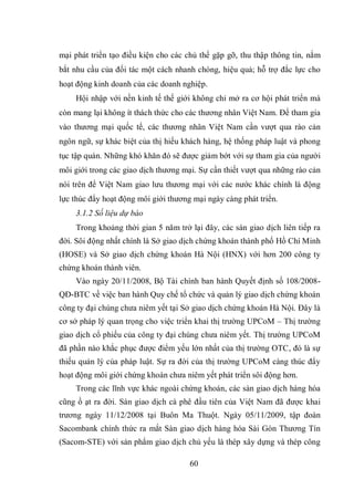 60
mại phát triển tạo điều kiện cho các chủ thể gặp gỡ, thu thập thông tin, nắm
bắt nhu cầu của đối tác một cách nhanh chóng, hiệu quả; hỗ trợ đắc lực cho
hoạt động kinh doanh của các doanh nghiệp.
Hội nhập với nền kinh tế thế giới không chỉ mở ra cơ hội phát triển mà
còn mang lại không ít thách thức cho các thương nhân Việt Nam. Để tham gia
vào thương mại quốc tế, các thương nhân Việt Nam cần vượt qua rào cản
ngôn ngữ, sự khác biệt của thị hiếu khách hàng, hệ thống pháp luật và phong
tục tập quán. Những khó khăn đó sẽ được giảm bớt với sự tham gia của người
môi giới trong các giao dịch thương mại. Sự cần thiết vượt qua những rào cản
nói trên để Việt Nam giao lưu thương mại với các nước khác chính là động
lực thúc đẩy hoạt động môi giới thương mại ngày càng phát triển.
3.1.2 Số liệu dự báo
Trong khoảng thời gian 5 năm trở lại đây, các sàn giao dịch liên tiếp ra
đời. Sôi động nhất chính là Sở giao dịch chứng khoán thành phố Hồ Chí Minh
(HOSE) và Sở giao dịch chứng khoán Hà Nội (HNX) với hơn 200 công ty
chứng khoán thành viên.
Vào ngày 20/11/2008, Bộ Tài chính ban hành Quyết định số 108/2008-
QĐ-BTC về việc ban hành Quy chế tổ chức và quản lý giao dịch chứng khoán
công ty đại chúng chưa niêm yết tại Sở giao dịch chứng khoán Hà Nội. Đây là
cơ sở pháp lý quan trọng cho việc triển khai thị trường UPCoM – Thị trường
giao dịch cổ phiếu của công ty đại chúng chưa niêm yết. Thị trường UPCoM
đã phần nào khắc phục được điểm yếu lớn nhất của thị trường OTC, đó là sự
thiếu quản lý của pháp luật. Sự ra đời của thị trường UPCoM càng thúc đẩy
hoạt động môi giới chứng khoán chưa niêm yết phát triển sôi động hơn.
Trong các lĩnh vực khác ngoài chứng khoán, các sàn giao dịch hàng hóa
cũng ồ ạt ra đời. Sàn giao dịch cà phê đầu tiên của Việt Nam đã được khai
trương ngày 11/12/2008 tại Buôn Ma Thuột. Ngày 05/11/2009, tập đoàn
Sacombank chính thức ra mắt Sàn giao dịch hàng hóa Sài Gòn Thương Tín
(Sacom-STE) với sản phẩm giao dịch chủ yếu là thép xây dựng và thép công
 