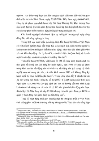 61
nghiệp. Hạt điều cũng được đưa lên sàn giao dịch với sự ra đời của Sàn giao
dịch điều tại tỉnh Bình Phước ngày 20/03/2010. Tiếp theo, ngày 06/04/2010,
Công ty cổ phần giao dịch hàng hóa Sài Gòn Thương Tín khai trương Sàn
giao dịch đường. Các sàn giao dịch được thành lập liên tiếp chính là cơ sở tin
cậy cho sự phát triển của hoạt động môi giới trong thời gian tới.
Các doanh nghiệp kinh doanh dịch vụ môi giới thương mại ngày càng
đông đảo và không ngừng gia tăng.
Trong lĩnh vực xuất khẩu lao động, tính đến tháng 06/2009, ở Việt Nam
có 164 doanh nghiệp được cấp phép đưa lao động đi làm việc ở nước ngoài và
kinh doanh dịch vụ môi giới xuất khẩu lao động (theo báo cáo đánh giá sơ bộ
về xuất khẩu lao động của Ủy ban Các vấn đề xã hội của Quốc hội); số doanh
nghiệp nộp đơn xin được cấp phép vẫn tăng liên tục54
.
Tính đến tháng 01/2008, Việt Nam có 155 tổ chức kinh doanh dịch vụ
môi giới bất động sản (có đăng ký hành nghề), trên 1600 tổ chức có chức
năng kinh doanh bất động sản và dịch vụ bất động sản (có đăng ký hành
nghề), còn số lượng tổ chức, cá nhân kinh doanh BĐS mà không đăng ký
hành nghề thì chưa thể thống kê được55
. Trong vòng chưa đầy 2 năm kể từ khi
Bộ xây dựng ban hành Thông tư số 13/2008/TT-BXD hướng dẫn thực hiện
Nghị định 153/2007/NĐ-CP quy định chi tiết và hướng dẫn thi hành Luật
kinh doanh bất động sản, cả nước đã có 383 sàn giao dịch bất động sản được
thành lập; Bộ Xây dựng đã cấp 17.000 chứng chỉ môi giới, định giá BĐS và
quản lý hoạt động môi giới, định giá bất động sản56
.
Thực tế, hoạt động môi giới thương mại đã sớm phát triển ở Việt Nam
chứ không phải mới nở rộ trong những năm gần đây.Theo báo cáo tổng hợp
54
Quỳnh Lam (2009), Xuất khẩu lao động – chưa có tiêu chí đánh giá doanh nghiệp mạnh?, 10/08/2009,
truy cập ngày 18/04/2010, http://vneconomy.vn/20090808034751245P5C11/xuat-khau-lao-dong-chua-co-
tieu-chi-danh-gia-doanh-nghiep-manh.htm.
55
Môi giới bất động sản, đôi điều cần suy nghĩ (2008), 09/01/2008, (trích Đề án tư vấn giá đất của Cục quản
lý giá Bộ Tài chính), truy cập ngày 19/04/2010,
http://www.saga.vn/Cohoigiaothuong/Thitruong1/ttbds/9285.saga.
56
Sàn giao dịch bất động sản: Yên lòng về lượng, buồn lòng về chất (2009), 22/10/2009, truy cập ngày
19/04/2010, http://thegioibatdongsan.com.vn/Tin-Tuc/115.San-giao-dich-bat-dong-san-Yen-long-ve-luong-
buon-long-ve-chat.html.
 
