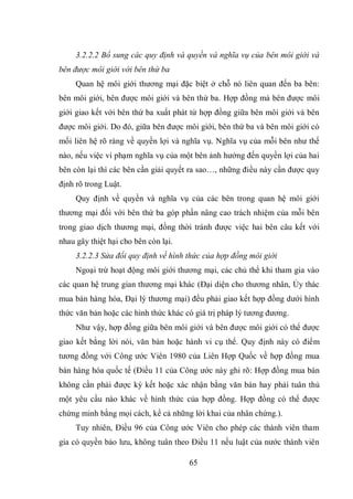 65
3.2.2.2 Bổ sung các quy định và quyền và nghĩa vụ của bên môi giới và
bên được môi giới với bên thứ ba
Quan hệ môi giới thương mại đặc biệt ở chỗ nó liên quan đến ba bên:
bên môi giới, bên được môi giới và bên thứ ba. Hợp đồng mà bên được môi
giới giao kết với bên thứ ba xuất phát từ hợp đồng giữa bên môi giới và bên
được môi giới. Do đó, giữa bên được môi giới, bên thứ ba và bên môi giới có
mối liên hệ rõ ràng về quyền lợi và nghĩa vụ. Nghĩa vụ của mỗi bên như thế
nào, nếu việc vi phạm nghĩa vụ của một bên ảnh hưởng đến quyền lợi của hai
bên còn lại thì các bên cần giải quyết ra sao…, những điều này cần được quy
định rõ trong Luật.
Quy định về quyền và nghĩa vụ của các bên trong quan hệ môi giới
thương mại đối với bên thứ ba góp phần nâng cao trách nhiệm của mỗi bên
trong giao dịch thương mại, đồng thời tránh được việc hai bên câu kết với
nhau gây thiệt hại cho bên còn lại.
3.2.2.3 Sửa đổi quy định về hình thức của hợp đồng môi giới
Ngoại trừ hoạt động môi giới thương mại, các chủ thể khi tham gia vào
các quan hệ trung gian thương mại khác (Đại diện cho thương nhân, Ủy thác
mua bán hàng hóa, Đại lý thương mại) đều phải giao kết hợp đồng dưới hình
thức văn bản hoặc các hình thức khác có giá trị pháp lý tương đương.
Như vậy, hợp đồng giữa bên môi giới và bên được môi giới có thể được
giao kết bằng lời nói, văn bản hoặc hành vi cụ thể. Quy định này có điểm
tương đồng với Công ước Viên 1980 của Liên Hợp Quốc về hợp đồng mua
bán hàng hóa quốc tế (Điều 11 của Công ước này ghi rõ: Hợp đồng mua bán
không cần phải được ký kết hoặc xác nhận bằng văn bản hay phải tuân thủ
một yêu cầu nào khác về hình thức của hợp đồng. Hợp đồng có thể được
chứng minh bằng mọi cách, kể cả những lời khai của nhân chứng.).
Tuy nhiên, Điều 96 của Công ước Viên cho phép các thành viên tham
gia có quyền bảo lưu, không tuân theo Điều 11 nếu luật của nước thành viên
 