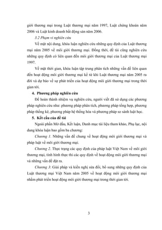 3
giới thương mại trong Luật thương mại năm 1997, Luật chứng khoán năm
2006 và Luật kinh doanh bất động sản năm 2006.
3.2 Phạm vi nghiên cứu
Về mặt nội dung, khóa luận nghiên cứu những quy định của Luật thương
mại năm 2005 về môi giới thương mại. Đồng thời, đề tài cũng nghiên cứu
những quy định có liên quan đến môi giới thương mại của Luật thương mại
1997.
Về mặt thời gian, khóa luận tập trung phân tích những vấn đề liên quan
đến hoạt động môi giới thương mại kể từ khi Luật thương mại năm 2005 ra
đời và dự báo về sự phát triển của hoạt động môi giới thương mại trong thời
gian tới.
4. Phương pháp nghiên cứu
Để hoàn thành nhiệm vụ nghiên cứu, người viết đã sử dụng các phương
pháp nghiên cứu như: phương pháp phân tích, phương pháp tổng hợp, phương
pháp thống kê, phương pháp hệ thống hóa và phương pháp so sánh luật học.
5. Kết cấu của đề tài
Ngoài phần Mở đầu, Kết luận, Danh mục tài liệu tham khảo, Phụ lục, nội
dung khóa luận bao gồm ba chương:
Chương 1. Những vấn đề chung về hoạt động môi giới thương mại và
pháp luật về môi giới thương mại.
Chương 2. Thực trạng các quy định của pháp luật Việt Nam về môi giới
thương mại, tình hình thực thi các quy định về hoạt động môi giới thương mại
và những vấn đề đặt ra.
Chương 3: Giải pháp và kiến nghị sửa đổi, bổ sung những quy định của
Luật thương mại Việt Nam năm 2005 về hoạt động môi giới thương mại
nhằm phát triển hoạt động môi giới thương mại trong thời gian tới.
 