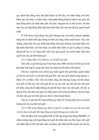 66
quy định hợp đồng mua bán phải được kí kết hay xác nhận bằng văn bản.
Điều này cho thấy, ở nhiều nước, luật pháp không khuyến khích việc giao kết
hợp đồng dưới các hình thức phi văn bản. Nguyên do có thể là bởi: rất khó
dựa vào các hợp đồng được lập dưới hình thức phi văn bản để giải quyết tranh
chấp.
Ở Việt Nam, hoạt động môi giới thương mại còn thiếu chuyên nghiệp,
đang tồn tại nhiều bất cập; thông tin bất cân xứng, thiếu minh bạch. Vậy, nên
chăng, pháp luật cần quy định hợp đồng môi giới thương mại phải được tạo
lập dưới hình thức văn bản hoặc các hình thức khác có giá trị pháp lý tương
đương để tạo cơ sở vững chắc cho việc giải quyết các tranh chấp, đảm bảo
quyền lợi của các bên tham gia?
3.2.2.4 Quy định rõ về thù lao và chi phí môi giới
Thứ nhất, Luật thương mại Việt Nam năm 2005 cần làm rõ thế nào là chi
phí phát sinh hợp lý cũng như cách xác định chi phí phát sinh hợp lý.
Thứ hai, Luật nên xem xét lại quy định người môi giới được quyền nhận
cả thù lao môi giới và chi phí môi giới khi việc môi giới thành công (khoản 1,
Điều 153 và Điều 154). Cần nói thêm rằng, khi thương lượng với bên được
môi giới về thù lao, bên môi giới đã có sự suy tính sao cho thù lao môi giới
tối thiểu cũng đủ bù đắp những chi phí để thực hiện việc môi giới. Do đó, sẽ
hợp lý hơn, nếu bên môi giới chỉ nhận được một trong hai khoản: thù lao hoặc
chi phí môi giới (trừ khi giữa các bên có thỏa thuận khác).
Thứ ba, Luật nên bổ sung những quy định về trường hợp loại trừ quyền
hưởng thù lao của bên môi giới.
3.2.2.5 Bổ sung những quy định về quyền và nghĩa vụ của bên môi giới
và bên được môi giới khi hợp đồng môi giới thương mại chấm dứt
Như đã phân tích trong phần Một số bất cập trong hoạt động MGBĐS, có
nhiều trường hợp, khi hợp đồng môi giới đã chấm dứt, các bên được môi giới
mới phát hiện ra bên môi giới mắc sai phạm, gây thiệt hại đến quyền lợi của họ.
 