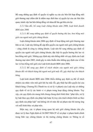 67
Bổ sung những quy định về quyền và nghĩa vụ của các bên khi hợp đồng môi
giới thương mại chấm dứt là nhằm mục đích bảo vệ quyền lợi của các bên liên
quan, tránh việc hai bên thông đồng với nhau để lừa gạt bên còn lại.
3.2.3 Sửa đổi, bổ sung Luật chứng khoán năm 2006, Luật kinh doanh
BĐS năm 2006
3.2.3.1 Bổ sung những quy định về quyền hưởng thù lao, hoa hồng môi
giới của người môi giới chứng khoán
Luật chứng khoán năm 2006 quy định về hoạt động môi giới thương mại
khá sơ sài. Luật này không đề cập đến quyền của người môi giới chứng khoán
– cũng chính là công ty chứng khoán. Luật nên bổ sung những quy định về
quyền của người môi giới chứng khoán, đặc biệt là quyền hưởng thù lao và
hoa hồng môi giới. Những quy định này nên thống nhất với quy định của Luật
thương mại năm 2005, tránh gây ra mâu thuẫn như những quy định của về thù
lao và hoa hồng môi giới của Luật kinh doanh BĐS năm 2006.
3.2.3.2 Bổ sung quy định về trách nhiệm của người môi giới chứng
khoán đối với khách hàng khi người môi giới mắc lỗi, gây thiệt hại cho khách
hàng
Luật kinh doanh BĐS năm 2006 thiếu những quy định cụ thể về trách
nhiệm của nhân viên môi giới khi họ mắc lỗi, gây thiệt hại đến quyền lợi của
khách hàng. Chương IX (Thanh tra và xử lý vi phạm) của Luật này có những
quy định về xử lý các hành vi vi phạm trong hoạt động chứng khoán. Tuy
vậy, các quy định còn mang tính chung chung dưới hình thức “phạt tiền, xử lý
kỷ luật theo quy định của pháp luật hoặc bị truy cứu trách nhiệm hình sự theo
quy định của pháp luật” mà không chỉ rõ mức độ sai phạm nào thì tương ứng
với mỗi hình thức xử phạt trên.
Hiện nay, các vi phạm trong quan hệ môi giới chứng khoán chủ yếu
được xử lý theo Nghị định số 36/2007/NĐ-CP về xử phạt vi phạm hành chính
trong lĩnh vực chứng khoán và thị trường chứng khoán và Thông tư số
 