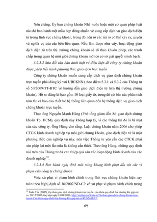 69
Nên chăng, Ủy ban chứng khoán Nhà nước hoặc một cơ quan pháp luật
nào đó ban hành một mẫu hợp đồng chuẩn về cung cấp dịch vụ giao dịch điện
tử trong lĩnh vực chứng khoán, trong đó nêu rõ các rủi ro có thể xảy ra, quyền
và nghĩa vụ của các bên liên quan. Nếu làm được như vậy, hoạt động giao
dịch điện tử trên thị trường chứng khoán sẽ đi theo khuôn phép, các tranh
chấp trong quan hệ môi giới chứng khoán mới có cơ sở giải quyết minh bạch.
3.2.3.3 Sửa đổi văn bản dưới luật về điều kiện để công ty chứng khoán
được phép tiến hành phương thức giao dịch trực tuyến
Công ty chứng khoán muốn cung cấp dịch vụ giao dịch chứng khoán
trực tuyến phải đăng ký với UBCKNN (theo điểm 5.3.1 và 5.3.2 của Thông tư
số 50/2009/TT-BTC về hướng dẫn giao dịch điện tử trên thị trường chứng
khoán). Hồ sơ đăng kí bao gồm 10 loại giấy tờ, trong đó có báo cáo phân tích
tóm tắt và báo cáo thiết kế hệ thống liên quan đến hệ thống dịch vụ giao dịch
chứng khoán trực tuyến.
Theo ông Nguyễn Mạnh Hùng (Phó tổng giám đốc Sở giao dịch chứng
khoán Tp. HCM), quy định này không hợp lý, vì các thông tin đó là bí mật
của các công ty. Ông Hùng cho rằng, Luật chứng khoán năm 2006 cho phép
CTCK kinh doanh nghiệp vụ môi giới chứng khoán, giao dịch điện tử là một
phương thức của nghiệp vụ này, nên việc Thông tư yêu cầu các CTCK phải
xin phép lại một lần nữa là không cần thiết. Theo ông Hùng, những quy định
nói trên của Thông tư đã can thiệp quá sâu vào hoạt động kinh doanh của các
doanh nghiệp59
.
3.2.3.4 Ban hành nghị định mới nâng khung hình phạt đối với các vi
phạm của công ty chứng khoán
Việc xử phạt vi phạm hình chính trong lĩnh vực chứng khoán hiện nay
tuân theo Nghị định số 36/2007/NĐ-CP về xử phạt vi phạm hành chính trong
59
Xuân Tòa (2007), Dự thảo giao dịch chứng khoán trực tuyến: cần thêm quy định bồi thường khi gặp rủi
ro, 20/12/2007, truy cập ngày 18/04/2010, http://vietbao.vn/Kinh-te/Du-thao-giao-dich-chung-khoan-truc-
tuyen-Can-them-quy-dinh-boi-thuong-khi-gap-rui-ro/45265618/87/.
 