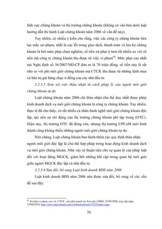 70
lĩnh vực chứng khoán và thị trường chứng khoán (không có văn bản dưới luật
hướng dẫn thi hành Luật chứng khoán năm 2006 về vấn đề này).
Tuy nhiên, có nhiều ý kiến cho rằng, việc các công ty chứng khoán liên
tục mắc sai phạm, nhất là các lỗi trong giao dịch, thanh toán và lưu ký chứng
khoán là bởi mức phạt chưa nghiêm, số tiền xử phạt ít hơn rất nhiều so với số
tiền mà công ty chứng khoán thu được từ việc vi phạm60
. Mức phạt cao nhất
mà Nghị định số 36/2007/NĐ-CP đưa ra là 70 triệu đồng, số tiền này là rất
nhỏ so với phí môi giới chứng khoán mà CTCK thu được từ những lệnh mua
và bán trị giá hàng chục tỉ đồng của các nhà đầu tư.
3.2.3.5 Xem xét việc thừa nhận tư cách pháp lý của người môi giới
chứng khoán tự do
Luật chứng khoán năm 2006 chỉ thừa nhận chủ thể duy nhất được phép
kinh doanh dịch vụ môi giới chứng khoán là công ty chứng khoán. Tuy nhiên,
thực tế đã cho thấy, có rất nhiều cá nhân hành nghề môi giới chứng khoán độc
lập, tạo nên sự sôi động của thị trường chứng khoán phi tập trung (OTC).
Hiện nay, thị trường OTC đã đóng cửa, nhưng thị trường UPCoM mới hình
thành cũng không thiếu những người môi giới chứng khoán tự do.
Nên chăng, Luật chứng khoán ban hành thêm các quy định thừa nhận
người môi giới độc lập là chủ thể hợp pháp trong hoạt động kinh doanh dịch
vụ môi giới chứng khoán. Như vậy sẽ thuận tiện cho sự quản lý của pháp luật
đối với hoạt động MGCK, giảm bớt những bất cập trong quan hệ môi giới
giữa người MGCK độc lập và nhà đầu tư.
3.2.3.6 Sửa đổi, bổ sung Luật kinh doanh BĐS năm 2006
Luật kinh doanh BĐS năm 2006 nên được sửa đổi, bổ sung về các vấn
đề sau đây:
60
Xử phạt vi phạm của các CTCK: cần phải mạnh tay hơn nữa (2009), 25/08/2009, truy cập ngày
19/04/2010, http://www.atpvietnam.com/vn/thuctechoick/37525/index.aspx.
 