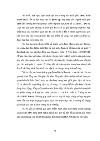 71
Thứ nhất, nên quy định thời hạn của chứng chỉ môi giới BĐS. Kinh
doanh BĐS vốn là một lĩnh vực rất phức tạp, hay thay đổi. Người môi giới
BĐS cần thường xuyên cập nhật kiến về pháp luật, kinh tế, tài chính… Do đó,
Luật nên quy định chứng chỉ môi giới BĐS chỉ có giá trị trong một thời hạn
nhất định, sau một thời gian nào đó (có thể là 2 đến 3 năm), người môi giới
cần theo học các chương trình đào tạo nhằm bổ sung, cập nhật kiến thức để
được tiếp tục cấp chứng chỉ.
Thứ hai, nên quy định cụ thể về giảng viên được phép giảng dạy tại các
cơ sở đào tạo, bồi dưỡng kiến thức về môi giới, định giá bất động sản và quản lý
điều hành sàn giao dịch bất động sản. Khoản 3, Điều 12, Nghị định 153/2007/NĐ-
CP yêu cầu giảng viên phải có trình độ chuyên môn và kinh nghiệm giảng dạy đáp
ứng yêu cầu của các môn học (có thể là các nhà giáo chuyên nghiệp, các chuyên
gia, các nhà quản lý, người có chứng chỉ và kinh nghiệm trong hoạt động kinh
doanh bất động sản). Quy định như vậy là rất chung chung, thiếu rõ ràng.
Thứ ba, cần ban hành những quy định chặt chẽ hơn về cơ sở vật chất của sàn
giao dịch bất động sản. Sàn giao dịch bất động sản phải có diện tích sử dụng để
giao dịch tối thiểu 50m2
phục vụ cho hoạt động môi giới, giao dịch và thêm
20 m2
cho mỗi hoạt động dịch vụ bổ sung, có trang thiết bị phù hợp với nội
dung hoạt động, đồng thời phải có tên, biển hiệu và địa chỉ giao dịch ổn định
tối thiểu trong thời hạn 01 năm (khoản 1.5 và 1.6, Phần 4, Thông tư số
13/2008/TT-BXD). Những quy định sơ sài này là một trong những nguyên
nhân dẫn đến hiện tượng sàn giao dịch liên tiếp được mở ra nhưng số lượng
giao dịch qua sàn ít, chất lượng dịch vụ thấp.
Thứ tư, cần có những quy định nhằm ngăn chặn tình trạng doanh nghiệp
kinh doanh BĐS dùng danh nghĩa người môi giới để bán bất động sản của mình
cho khách hàng, vừa thu lợi trong giao dịch mua bán BĐS vừa thu phí môi giới.
 