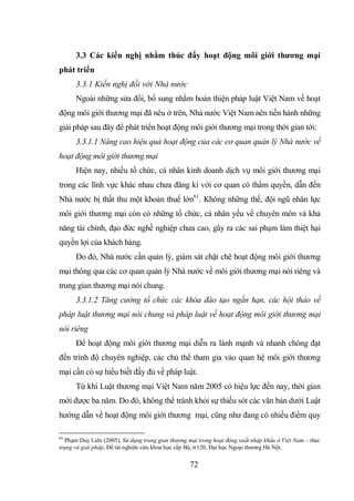 72
3.3 Các kiến nghị nhằm thúc đẩy hoạt động môi giới thương mại
phát triển
3.3.1 Kiến nghị đối với Nhà nước
Ngoài những sửa đổi, bổ sung nhằm hoàn thiện pháp luật Việt Nam về hoạt
động môi giới thương mại đã nêu ở trên, Nhà nước Việt Nam nên tiến hành những
giải pháp sau đây để phát triển hoạt động môi giới thương mại trong thời gian tới:
3.3.1.1 Nâng cao hiệu quả hoạt động của các cơ quan quản lý Nhà nước về
hoạt động môi giới thương mại
Hiện nay, nhiều tổ chức, cá nhân kinh doanh dịch vụ môi giới thương mại
trong các lĩnh vực khác nhau chưa đăng kí với cơ quan có thẩm quyền, dẫn đến
Nhà nước bị thất thu một khoản thuế lớn61
. Không những thế, đội ngũ nhân lực
môi giới thương mại còn có những tổ chức, cá nhân yếu về chuyên môn và khả
năng tài chính, đạo đức nghề nghiệp chưa cao, gây ra các sai phạm làm thiệt hại
quyền lợi của khách hàng.
Do đó, Nhà nước cần quản lý, giám sát chặt chẽ hoạt động môi giới thương
mại thông qua các cơ quan quản lý Nhà nước về môi giới thương mại nói riêng và
trung gian thương mại nói chung.
3.3.1.2 Tăng cường tổ chức các khóa đào tạo ngắn hạn, các hội thảo về
pháp luật thương mại nói chung và pháp luật về hoạt động môi giới thương mại
nói riêng
Để hoạt động môi giới thương mại diễn ra lành mạnh và nhanh chóng đạt
đến trình độ chuyên nghiệp, các chủ thể tham gia vào quan hệ môi giới thương
mại cần có sự hiểu biết đầy đủ về pháp luật.
Từ khi Luật thương mại Việt Nam năm 2005 có hiệu lực đến nay, thời gian
mới được ba năm. Do đó, không thể tránh khỏi sự thiếu sót các văn bản dưới Luật
hướng dẫn về hoạt động môi giới thương mại, cũng như đang có nhiều điểm quy
61
Phạm Duy Liên (2005), Sử dụng trung gian thương mại trong hoạt động xuất nhập khẩu ở Việt Nam – thực
trạng và giải pháp, Đề tài nghiên cứu khoa học cấp Bộ, tr120, Đại học Ngoại thương Hà Nội.
 