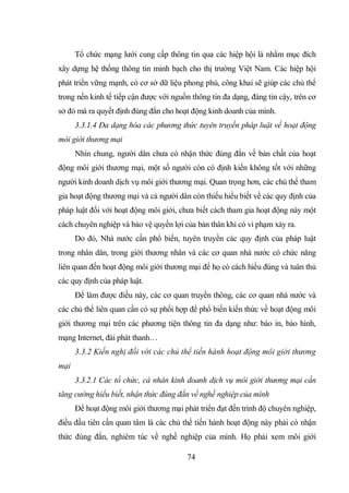 74
Tổ chức mạng lưới cung cấp thông tin qua các hiệp hội là nhằm mục đích
xây dựng hệ thống thông tin minh bạch cho thị trường Việt Nam. Các hiệp hội
phát triển vững mạnh, có cơ sở dữ liệu phong phú, công khai sẽ giúp các chủ thể
trong nền kinh tế tiếp cận được với nguồn thông tin đa dạng, đáng tin cậy, trên cơ
sở đó mà ra quyết định đúng đắn cho hoạt động kinh doanh của mình.
3.3.1.4 Đa dạng hóa các phương thức tuyên truyền pháp luật về hoạt động
môi giới thương mại
Nhìn chung, người dân chưa có nhận thức đúng đắn về bản chất của hoạt
động môi giới thương mại, một số người còn có định kiến không tốt với những
người kinh doanh dịch vụ môi giới thương mại. Quan trọng hơn, các chủ thể tham
gia hoạt động thương mại và cả người dân còn thiếu hiểu biết về các quy định của
pháp luật đối với hoạt động môi giới, chưa biết cách tham gia hoạt động này một
cách chuyên nghiệp và bảo vệ quyền lợi của bản thân khi có vi phạm xảy ra.
Do đó, Nhà nước cần phổ biến, tuyên truyền các quy định của pháp luật
trong nhân dân, trong giới thương nhân và các cơ quan nhà nước có chức năng
liên quan đến hoạt động môi giới thương mại để họ có cách hiểu đúng và tuân thủ
các quy định của pháp luật.
Để làm được điều này, các cơ quan truyền thông, các cơ quan nhà nước và
các chủ thể liên quan cần có sự phối hợp để phổ biến kiến thức về hoạt động môi
giới thương mại trên các phương tiện thông tin đa dạng như: báo in, báo hình,
mạng Internet, đài phát thanh…
3.3.2 Kiến nghị đối với các chủ thể tiến hành hoạt động môi giới thương
mại
3.3.2.1 Các tổ chức, cá nhân kinh doanh dịch vụ môi giới thương mại cần
tăng cường hiểu biết, nhận thức đúng đắn về nghề nghiệp của mình
Để hoạt động môi giới thương mại phát triển đạt đến trình độ chuyên nghiệp,
điều đầu tiên cần quan tâm là các chủ thể tiến hành hoạt động này phải có nhận
thức đúng đắn, nghiêm túc về nghề nghiệp của mình. Họ phải xem môi giới
 