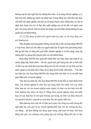 75
thương mại là một nghề đòi hỏi những kiến thức và kĩ năng chuyên nghiệp; có ý
thức tìm hiểu những quy định của pháp luật về hoạt động này; tích lũy kiến thức
cần thiết cho nghề nghiệp, trau dồi các kĩ năng chuyên môn. Đồng thời, họ cần tự
nhận thức được yêu cầu về đạo đức nghề nghiệp của xã hội đối với người môi
giới, tôn trọng chữ tín, biết tìm kiếm lợi nhuận cho bản thân nhưng không bỏ qua
quyền lợi của khách hàng.
3.3.2.2 Xây dựng và phát triển nguồn nhân lực phục vụ cho hoạt động môi
giới thương mại
Như đã phân tích trong phần Những vấn đề đặt ra đối với hoạt động MGTM
ở Việt Nam, điểm yếu lớn nhất của nguồn nhân lực là người môi giới không được
đào tạo bài bản, kĩ năng môi giới thiếu chuyên nghiệp, ít có khả năng cung cấp
những dịch vụ mang tính chuyên môn cao cho khách hàng.
Hoạt động MGTM liên quan đến nhiều lĩnh vực khác nhau như kinh tế, tài
chính, pháp luật, hành chính… Do đó, người môi giới không chỉ cần có hiểu biết
về lĩnh vực mà mình tham gia hoạt động mà còn cần am hiểu về các lĩnh vực liên
quan; ngoài ra còn phải nắm vững các kĩ năng thuyết trình, đàm phán… Việc đào
tạo nhân lực cho hoạt động MGTM cần mang tính toàn diện và có sự phối hợp
giữa Nhà nước và doanh nghiệp.
Việc đào tạo nhân lực cho hoạt động MGTM có thể diễn ra dưới nhiều hình
thức. Các doanh nghiệp tổ chức đào tạo trong nước cho nhân viên của mình
hoặc hợp tác với các doanh nghiệp nước ngoài; tổ chức các hội thảo trao đổi
kinh nghiệm hay khảo sát thực tế. Đồng thời, doanh nghiệp cũng nên phối
hợp với các hiệp hội về môi giới thương mại trong các lĩnh vực khác nhau để
tìm nguồn kinh phí, cùng đề ra cách thức đào tạo nguồn nhân lực.
Một phương thức nữa rất có hiệu quả trong việc nâng cao chất lượng đội
ngũ nhân lực môi giới là các doanh nghiệp phối hợp với các trường đại học,
cao đẳng… để đưa những nội dung quan trọng, phù hợp với thực tiễn hoạt
động môi giới vào chương trình giảng dạy của trường; đồng thời tạo cơ hội
 