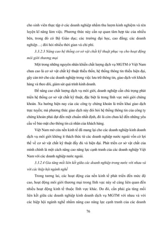 76
cho sinh viên thực tập ở các doanh nghiệp nhằm thu lượm kinh nghiệm và rèn
luyện kĩ năng làm việc. Phương thức này cần sự quan tâm hợp tác của nhiều
bên, trong đó có Bộ Giáo dục; các trường đại học, cao đẳng; các doanh
nghiệp…; đòi hỏi nhiều thời gian và chi phí.
3.3.2.3 Nâng cao hệ thống cơ sở vật chất kỹ thuật phục vụ cho hoạt động
môi giới thương mại
Một trong những nguyên nhân khiến chất lượng dịch vụ MGTM ở Việt Nam
chưa cao là cơ sở vật chất kỹ thuật thiếu thốn, hệ thống thông tin thiếu hiện đại,
gây cản trở cho các doanh nghiệp trong việc lưu trữ thông tin, giao dịch với khách
hàng và theo dõi, giám sát quá trình kinh doanh.
Để nâng cao chất lượng dịch vụ môi giới, doanh nghiệp cần chú trọng phát
triển hệ thống cơ sở vật chất kỹ thuật, đặc biệt là trong lĩnh vực môi giới chứng
khoán. Xu hướng hiện nay của các công ty chứng khoán là triển khai giao dịch
trực tuyến; mà phương thức giao dịch này đòi hỏi hệ thống thông tin của công ty
chứng khoán phải đạt đến một chuẩn nhất định, đó là còn chưa kể đến những yêu
cầu về bảo mật cho thông tin cá nhân của khách hàng.
Việt Nam mở cửa nền kinh tế đã mang lại cho các doanh nghiệp kinh doanh
dịch vụ môi giới không ít thách thức từ các doanh nghiệp nước ngoài vốn có lợi
thế về cơ sở vật chất kỹ thuật đầy đủ và hiện đại. Phát triển cơ sở vật chất của
mình chính là một cách nâng cao năng lực cạnh tranh của các doanh nghiệp Việt
Nam với các doanh nghiệp nước ngoài.
3.3.2.4 Gia tăng mối liên kết giữa các doanh nghiệp trong nước với nhau và
với các hiệp hội ngành nghề
Trong tương lai, các hoạt động của nền kinh tế phát triển đến mức độ
cao, hoạt động môi giới thương mại trong lĩnh vực này sẽ càng liên quan đến
nhiều hoạt động kinh tế thuộc lĩnh vực khác. Do đó, cần phải gia tăng mối
liên kết giữa các doanh nghiệp kinh doanh dịch vụ MGTM với nhau và với
các hiệp hội ngành nghề nhằm nâng cao năng lực cạnh tranh của các doanh
 