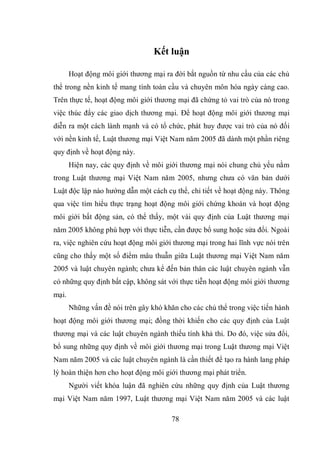78
Kết luận
Hoạt động môi giới thương mại ra đời bắt nguồn từ nhu cầu của các chủ
thể trong nền kinh tế mang tính toàn cầu và chuyên môn hóa ngày càng cao.
Trên thực tế, hoạt động môi giới thương mại đã chứng tỏ vai trò của nó trong
việc thúc đẩy các giao dịch thương mại. Để hoạt động môi giới thương mại
diễn ra một cách lành mạnh và có tổ chức, phát huy được vai trò của nó đối
với nền kinh tế, Luật thương mại Việt Nam năm 2005 đã dành một phần riêng
quy định về hoạt động này.
Hiện nay, các quy định về môi giới thương mại nói chung chủ yếu nằm
trong Luật thương mại Việt Nam năm 2005, nhưng chưa có văn bản dưới
Luật độc lập nào hướng dẫn một cách cụ thể, chi tiết về hoạt động này. Thông
qua việc tìm hiểu thực trạng hoạt động môi giới chứng khoán và hoạt động
môi giới bất động sản, có thể thấy, một vài quy định của Luật thương mại
năm 2005 không phù hợp với thực tiễn, cần được bổ sung hoặc sửa đổi. Ngoài
ra, việc nghiên cứu hoạt động môi giới thương mại trong hai lĩnh vực nói trên
cũng cho thấy một số điểm mâu thuẫn giữa Luật thương mại Việt Nam năm
2005 và luật chuyên ngành; chưa kể đến bản thân các luật chuyên ngành vẫn
có những quy định bất cập, không sát với thực tiễn hoạt động môi giới thương
mại.
Những vấn đề nói trên gây khó khăn cho các chủ thể trong việc tiến hành
hoạt động môi giới thương mại; đồng thời khiến cho các quy định của Luật
thương mại và các luật chuyên ngành thiếu tính khả thi. Do đó, việc sửa đổi,
bổ sung những quy định về môi giới thương mại trong Luật thương mại Việt
Nam năm 2005 và các luật chuyên ngành là cần thiết để tạo ra hành lang pháp
lý hoàn thiện hơn cho hoạt động môi giới thương mại phát triển.
Người viết khóa luận đã nghiên cứu những quy định của Luật thương
mại Việt Nam năm 1997, Luật thương mại Việt Nam năm 2005 và các luật
 