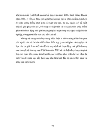 79
chuyên ngành (Luật kinh doanh bất động sản năm 2006, Luật chứng khoán
năm 2006…) về hoạt động môi giới thương mại, tìm ra những điểm chưa hợp
lý hoặc không thống nhất giữa các luật nêu trên. Từ đó, người viết đề xuất
một số giải pháp sửa đổi, bổ sung các luật trên và các giải pháp khác nhằm
phát triển hoạt động môi giới thương mại để hoạt động này ngày càng chuyên
nghiệp, đóng góp nhiều hơn cho nền kinh tế.
Những nội dung trình bày trong khóa luận ít nhiều mang tính chủ quan
của người viết, có thể còn nhiều điểm thiếu hợp lý do thời gian và năng lực có
hạn của tác giả. Làm thế nào để các quy định về hoạt động môi giới thương
mại trong Luật thương mại Việt Nam năm 2005 và các luật chuyên ngành phù
hợp với thực tiễn, mang tính khả thi cao và thống nhất chặt chẽ với nhau là
một vấn đề phức tạp, cần được các nhà làm luật đầu tư nhiều thời gian và
công sức nghiên cứu.
 