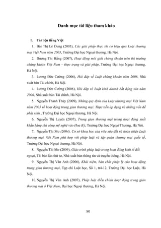 80
Danh mục tài liệu tham khảo
I. Tài liệu tiếng Việt
1. Bùi Thị Lê Dung (2005), Các giải pháp thực thi có hiệu quả Luật thương
mại Việt Nam năm 2005, Trường Đại học Ngoại thương, Hà Nội.
2. Dương Thị Hằng (2007), Hoạt động môi giới chứng khoán trên thị trường
chứng khoán Việt Nam – thực trạng và giải pháp, Trường Đại học Ngoại thương,
Hà Nội.
3. Lương Đức Cường (2006), Hỏi đáp về Luật chứng khoán năm 2006, Nhà
xuất bản Tài chính, Hà Nội.
4. Lương Đức Cường (2006), Hỏi đáp về Luật kinh doanh bất động sản năm
2006, Nhà xuất bản Tài chính, Hà Nội.
5. Nguyễn Thanh Thủy (2009), Những quy định của Luật thương mại Việt Nam
năm 2005 về hoạt động trung gian thương mại. Thực tiễn áp dụng và những vấn đề
phát sinh., Trường Đại học Ngoại thương, Hà Nội.
6. Nguyễn Thị Luyện (2007), Trung gian thương mại trong hoạt động xuất
khẩu hàng thủ công mỹ nghệ vào Hoa Kỳ, Trường Đại học Ngoại Thương, Hà Nội.
7. Nguyễn Thị Mơ (2004), Cơ sở khoa học của việc sửa đổi và hoàn thiện Luật
thương mại Việt Nam phù hợp với pháp luật và tập quán thương mại quốc tế,
Trường Đại học Ngoại thương, Hà Nội.
8. Nguyễn Thị Mơ (2009), Giáo trình pháp luật trong hoạt động kinh tế đối
ngoại, Tái bản lần thứ tư, Nhà xuất bản thông tin và truyền thông, Hà Nội.
9. Nguyễn Thị Vân Anh (2006), Khái niệm, bản chất pháp lý của hoạt động
trung gian thương mại, Tạp chí Luật học, Số 1, tr4-12, Trường Đại học Luật, Hà
Nội.
10.Nguyễn Thị Vân Anh (2007), Pháp luật điều chỉnh hoạt động trung gian
thương mại ở Việt Nam, Đại học Ngoại thương, Hà Nội.
 