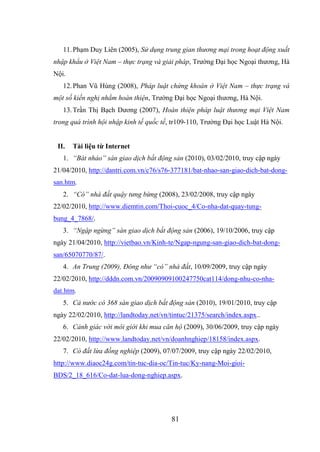 81
11.Phạm Duy Liên (2005), Sử dụng trung gian thương mại trong hoạt động xuất
nhập khẩu ở Việt Nam – thực trạng và giải pháp, Trường Đại học Ngoại thương, Hà
Nội.
12.Phan Vũ Hùng (2008), Pháp luật chứng khoán ở Việt Nam – thực trạng và
một số kiến nghị nhằm hoàn thiện, Trường Đại học Ngoại thương, Hà Nội.
13.Trần Thị Bạch Dương (2007), Hoàn thiện pháp luật thương mại Việt Nam
trong quá trình hội nhập kinh tế quốc tế, tr109-110, Trường Đại học Luật Hà Nội.
II. Tài liệu từ Internet
1. “Bát nháo” sàn giao dịch bất động sản (2010), 03/02/2010, truy cập ngày
21/04/2010, http://dantri.com.vn/c76/s76-377181/bat-nhao-san-giao-dich-bat-dong-
san.htm.
2. “Cò” nhà đất quậy tưng bừng (2008), 23/02/2008, truy cập ngày
22/02/2010, http://www.diemtin.com/Thoi-cuoc_4/Co-nha-dat-quay-tung-
bung_4_7868/.
3. “Ngập ngừng” sàn giao dịch bất động sản (2006), 19/10/2006, truy cập
ngày 21/04/2010, http://vietbao.vn/Kinh-te/Ngap-ngung-san-giao-dich-bat-dong-
san/65070770/87/.
4. An Trung (2009), Đông như “cò” nhà đất, 10/09/2009, truy cập ngày
22/02/2010, http://dddn.com.vn/20090909100247750cat114/dong-nhu-co-nha-
dat.htm.
5. Cả nước có 368 sàn giao dịch bất động sản (2010), 19/01/2010, truy cập
ngày 22/02/2010, http://landtoday.net/vn/tintuc/21375/search/index.aspx..
6. Cảnh giác với môi giới khi mua căn hộ (2009), 30/06/2009, truy cập ngày
22/02/2010, http://www.landtoday.net/vn/doanhnghiep/18158/index.aspx.
7. Cò đất lừa đồng nghiệp (2009), 07/07/2009, truy cập ngày 22/02/2010,
http://www.diaoc24g.com/tin-tuc-dia-oc/Tin-tuc/Ky-nang-Moi-gioi-
BDS/2_18_616/Co-dat-lua-dong-nghiep.aspx.
 