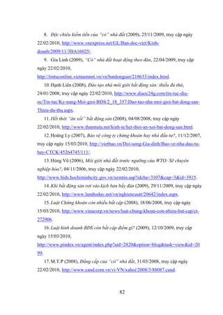 82
8. Độc chiêu kiếm tiền của “cò” nhà đất (2009), 25/11/2009, truy cập ngày
22/02/2010, http://www.vnexpress.net/GL/Ban-doc-viet/Kinh-
doanh/2009/11/3BA16025/.
9. Gia Linh (2009), “Cò” nhà đất hoạt động theo đàn, 22/04/2009, truy cập
ngày 22/02/2010,
http://tintuconline.vietnamnet.vn/vn/batdongsan/218633/index.html.
10.Hạnh Liên (2008), Đào tạo nhà môi giới bất động sản: thiếu đủ thứ,
24/01/2008, truy cập ngày 22/02/2010, http://www.diaoc24g.com/tin-tuc-dia-
oc/Tin-tuc/Ky-nang-Moi-gioi-BDS/2_18_357/Dao-tao-nha-moi-gioi-bat-dong-san-
Thieu-du-thu.aspx.
11.Hết thời “ăn xổi” bất động sản (2008), 04/08/2008, truy cập ngày
22/02/2010, http://www.thamtutu.net/kinh-te/het-thoi-an-xoi-bat-dong-san.html.
12.Hoàng Ly (2007), Bảo vệ công ty chứng khoán hay nhà đầu tư?, 11/12/2007,
truy cập ngày 15/03/2010, http://vietbao.vn/Doi-song-Gia-dinh/Bao-ve-nha-dau-tu-
hay-CTCK/45264745/111/.
13.Hùng Vũ (2006), Môi giới nhà đất trước ngưỡng cửa WTO: Sẽ chuyên
nghiệp hóa?, 04/11/2006, truy cập ngày 22/02/2010,
http://www.hids.hochiminhcity.gov.vn/xemtin.asp?idcha=3107&cap=3&id=3915.
14.Khi bất động sản rơi vào kịch bản bầy đàn (2009), 29/11/2009, truy cập ngày
22/02/2010, http://www.landtoday.net/vn/nghiencuutt/20642/index.aspx.
15.Luật Chứng khoán còn nhiều bất cập (2008), 18/06/2008, truy cập ngày
15/03/2010, http://www.vinacorp.vn/news/luat-chung-khoan-con-nhieu-bat-cap/ct-
272906.
16.Luật kinh doanh BĐS còn bất cập điểm gì? (2009), 12/10/2009, truy cập
ngày 15/03/2010,
http://www.pindex.vn/agent/index.php?aid=2820&option=blog&task=view&id=20
99.
17.M.T.P (2008), Đẳng cấp của “cò” nhà đất, 31/03/2008, truy cập ngày
22/02/2010, http://www.cand.com.vn/vi-VN/xahoi/2008/3/88087.cand.
 