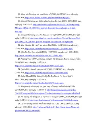 83
18.Mạng sàn bất động sản xa rời thực tế (2009), 06/03/2009, truy cập ngày
15/03/2010, http://www.diachu.vn/index.php?zn=ne&id=50&page=7.
19.Môi giới bất động sản không chuyên sẽ bị đào thải (2009), 10/08/2009, truy
cập ngày 22/02/2010, http://www.diaoc24g.com/tin-tuc-dia-oc/Tin-tuc/Ky-nang-
Moi-gioi-BDS/2_18_1681/Moi-gioi-bat-dong-san-khong-chuyen-se-bi-dao-
thai.aspx.
20.Môi giới bất động sản: đôi điều cần suy nghĩ (2008), 09/01/2008, truy cập
ngày 22/02/2010, http://www.diaoc24g.com/tin-tuc-dia-oc/Tin-tuc/Ky-nang-Moi-
gioi-BDS/2_18_356/Moi-gioi-bat-dong-san-Doi-dieu-can-suy-nghi.aspx.
21.Mua bán nhà đất – biết tìm sàn ở đâu (2008), 10/04/2008, truy cập ngày
22/02/2010, http://www.landtoday.net/vn/nghiencuutt/11163/index.aspx.
22.Nhà đất đồng loạt tụt giá (2008), 17/03/2008, truy cập ngày 19/04/2010,
http://www.landtoday.net/vn/nghiencuutt/10711/index.aspx.
23.Phương Thảo (2009), Trình độ môi giới bất động sản đang ở mức phổ cập,
21/09/2009, truy cập ngày 22/02/2010,
http://www.landtoday.net/vn/doanhnghiep/19504/index.aspx.
24.Quái chiêu của môi giới nhà đất (2009), 13/04/2009, truy cập ngày
22/02/2010, http://www.landtoday.net/vn/tintuc/16807/index.aspx.
25.Quốc Dũng (2009), Môi giới nhà đất đa phần là “xe ôm, trà đá”,
06/11/2009, truy cập ngày 22/02/2010,
http://www.landtoday.net/vn/doanhnghiep/20295/index.aspx.
26.Sàn giao dịch bất động sản, yên lòng về lượng, buồn về chất (2009),
22/10/2009, truy cập ngày 15/03/2010, http://thegioibatdongsan.com.vn/Tin-
Tuc/115.San-giao-dich-bat-dong-san-Yen-long-ve-luong-buon-long-ve-chat.html.
27.Thị trường bất động sản bị bóp méo vì môi giới (2009), 30/03/2009, truy cập
ngày 22/02/2010, http://www.landtoday.net/vn/doanhnghiep/16600/index.aspx.
28.Uỷ ban Chứng khoán: Nhiều sai phạm tại VCBS (2007), 08/02/2007, truy
cập ngày 15/03/2010, http://vietbao.vn/Kinh-te/Uy-ban-Chung-khoan-Nhieu-sai-
pham-tai-VCBS/55140430/91/.
 