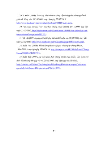 84
29.V.Xuân (2008), Trình độ văn hóa nào cũng cấp chứng chỉ hành nghề môi
giới bất động sản, 18/10/2008, truy cập ngày 22/02/2010,
http://www.landtoday.net/vn/tintuc/chinhsach/14415/index.aspx.
30.Vạn chiêu lừa của “cò” mua bán chung cư cũ (2009), 27/11/2009, truy cập
ngày 22/02/2010, http://vietnamnet.vn/bvkh/machban/200911/Van-chieu-lua-cua-
co-mua-ban-chung-cu-cu-881181/.
31.Vũ Lê (2009), Loạn môi giới nhà đất vì thiếu chế tài, 30/03/2009, truy cập
ngày 22/02/2010 http://www.landtoday.net/vn/doanhnghiep/16591/index.aspx.
32.Xuân Hòa (2008), Mánh làm giá của đại gia và công ty chứng khoán,
19/04/2008, truy cập ngày 15/03/2010, http://vnexpress.net/GL/Kinh-doanh/Chung-
khoan/2008/04/3BA01723/.
33.Xuân Toà (2007), Dự thảo giao dịch chứng khoán trực tuyến: Cần thêm quy
định bồi thường khi gặp rủi ro, 20/12/2007, truy cập ngày 15/03/2010,
http://vietbao.vn/Kinh-te/Du-thao-giao-dich-chung-khoan-truc-tuyen-Can-them-
quy-dinh-boi-thuong-khi-gap-rui-ro/45265618/87/.
 