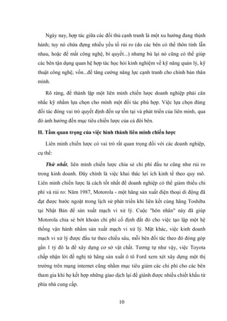 10
Ngày nay, hợp tác giữa các đối thủ cạnh tranh là một xu hướng đang thịnh
hành; tuy nó chứa đựng nhiều yếu tố rủi ro (do các bên có thể thôn tính lẫn
nhau, hoặc để mất công nghệ, bí quyết...) nhưng bù lại nó cũng có thể giúp
các bên tận dụng quan hệ hợp tác học hỏi kinh nghiệm về kỹ năng quản lý, kỹ
thuật công nghệ, vốn...để tăng cường năng lực cạnh tranh cho chính bản thân
mình.
Rõ ràng, để thành lập một liên minh chiến lược doanh nghiệp phải cân
nhắc kỹ nhằm lựa chọn cho mình một đối tác phù hợp. Việc lựa chọn đúng
đối tác đóng vai trò quyết định đến sự tồn tại và phát triển của liên minh, qua
đó ảnh hưởng đến mục tiêu chiến lược của cả đôi bên.
II. Tầm quan trọng của việc hình thành liên minh chiến lƣợc
Liên minh chiến lược có vai trò rất quan trọng đối với các doanh nghiệp,
cụ thể:
Thứ nhất, liên minh chiến lược chia sẻ chi phí đầu tư cũng như rủi ro
trong kinh doanh. Đây chính là việc khai thác lợi ích kinh tế theo quy mô.
Liên minh chiến lược là cách tốt nhất để doanh nghiệp có thể giảm thiểu chi
phí và rủi ro: Năm 1987, Motorola - một hãng sản xuất điện thoại di động đã
đạt được bước ngoặt trong lịch sử phát triển khi liên kết cùng hãng Toshiba
tại Nhật Bản để sản xuất mạch vi xử lý. Cuộc "hôn nhân" này đã giúp
Motorola chia sẻ bớt khoản chi phí cố định đắt đỏ cho việc tạo lập một hệ
thống vận hành nhằm sản xuất mạch vi xử lý. Mặt khác, việc kinh doanh
mạch vi xử lý được đầu tư theo chiều sâu, mỗi bên đối tác theo đó đóng góp
gần 1 tỷ đô la để xây dựng cơ sở vật chất. Tương tự như vậy, việc Toyota
chấp nhận lời đề nghị từ hãng sản xuất ô tô Ford xem xét xây dựng một thị
trường trên mạng internet cũng nhằm mục tiêu giảm các chi phí cho các bên
tham gia khi họ kết hợp những giao dịch lại để giành được nhiều chiết khấu từ
phía nhà cung cấp.
 