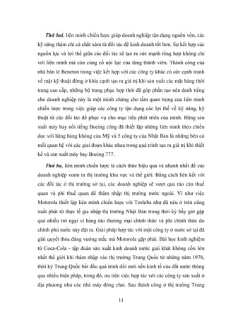 11
Thứ hai, liên minh chiến lược giúp doanh nghiệp tận dụng nguồn vốn, các
kỹ năng thậm chí cả chất xám từ đối tác để kinh doanh tốt hơn. Sự kết hợp các
nguồn lực và lợi thế giữa các đối tác sẽ tạo ra sức mạnh tổng hợp không chỉ
với liên minh mà còn củng cố nội lực của từng thành viên. Thành công của
nhà bán lẻ Beneton trong việc kết hợp với các công ty khác có sức cạnh tranh
về mặt kỹ thuật đứng ở khía cạnh tạo ra giá trị khi sản xuất các mặt hàng thời
trang cao cấp, những bộ trang phục hợp thời đã góp phần tạo nên danh tiếng
cho doanh nghiệp này là một minh chứng cho tầm quan trọng của liên minh
chiến lược trong việc giúp các công ty tận dụng các lợi thế về kỹ năng, kỹ
thuật từ các đối tác để phục vụ cho mục tiêu phát triển của mình. Hãng sản
xuất máy bay nổi tiếng Boeing cũng đã thiết lập những liên minh theo chiều
dọc với hãng hàng không của Mỹ và 5 công ty của Nhật Bản là những bên có
mối quan hệ với các giai đoạn khác nhau trong quá trình tạo ra giá trị khi thiết
kế và sản xuất máy bay Boeing 777.
Thứ ba, liên minh chiến lược là cách thức hiệu quả và nhanh nhất để các
doanh nghiệp vươn ra thị trường khu vực và thế giới. Bằng cách liên kết với
các đối tác ở thị trường sở tại, các doanh nghiệp sẽ vượt qua rào cản thuế
quan và phi thuế quan để thâm nhập thị trường nước ngoài. Ví như việc
Motorola thiết lập liên minh chiến lược với Toshiba như đã nêu ở trên cũng
xuất phát từ thực tế gia nhập thị trường Nhật Bản trong thời kỳ bấy giờ gặp
quá nhiều trở ngại vì hàng rào thương mại chính thức và phi chính thức do
chính phủ nước này đặt ra. Giải pháp hợp tác với một công ty ở nước sở tại đã
giải quyết thỏa đáng vướng mắc mà Motorola gặp phải. Bài học kinh nghiệm
từ Coca-Cola - tập đoàn sản xuất kinh doanh nước giải khát không cồn lớn
nhất thế giới khi thâm nhập vào thị trường Trung Quốc từ những năm 1978,
thời kỳ Trung Quốc bắt đầu quá trình đổi mới nền kinh tế của đất nước thông
qua nhiều biện pháp, trong đó, ưu tiên việc hợp tác với các công ty sản xuất ở
địa phương như các nhà máy đóng chai. Sau thành công ở thị trường Trung
 
