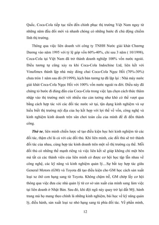 12
Quốc, Coca-Cola tiếp tục tiến đến chinh phục thị trường Việt Nam ngay từ
những năm đầu đổi mới và nhanh chóng có những bước đi chủ động chiếm
lĩnh thị trường.
Thông qua việc liên doanh với công ty TNHH Nước giải khát Chương
Dương vào năm 1995 với tỷ lệ góp vốn 60%-40%, chỉ sau 3 năm ( 10/1998),
Coca-Cola tại Việt Nam đã trở thành doanh nghiệp 100% vốn nước ngoài.
Điều tương tự cũng xảy ra khi Coca-Cola Indochine Ltd, liên kết với
Vinafimex thành lập nhà máy đóng chai Coca-Cola Ngọc Hồi (70%-30%)
chưa tròn 1 năm sau đó (9/1999), kịch bản tương tự đã lặp lại : Nhà máy nước
giải khát Coca-Cola Ngọc Hồi với 100% vốn nước ngoài ra đời. Điều này đã
chứng tỏ bước đi đúng đắn của Coca-Cola trong việc lựa chọn cách thức thâm
nhập vào thị trường mới với nhiều rào cản tưởng như khó có thể vượt qua
bằng cách hợp tác với các đối tác nước sở tại, tận dụng kinh nghiệm và sự
hiểu biết thị trường nội địa của họ kết hợp với lợi thế về vốn, công nghệ và
kinh nghiệm kinh doanh trên sân chơi toàn cầu của mình để đi đến thành
công.
Thứ tư, liên minh chiến lược sẽ tạo điều kiện học hỏi kinh nghiệm từ các
đối tác, thậm chí là cả với các đối thủ. Khi liên minh, các đối thủ sẽ trở thành
đối tác của nhau, cùng hợp tác kinh doanh trên một số thị trường cụ thể. Mỗi
đối thủ có những thế mạnh riêng và việc liên kết sẽ giúp không chỉ một bên
mà tất cả các thành viên của liên minh có được cơ hội học tập lẫn nhau về
công nghệ, các kỹ năng và kinh nghiệm quản lý....Sự bắt tay hợp tác giữa
General Motors (GM) và Toyota đã tạo điều kiện cho GM học cách sản xuất
loại xe ôtô con hạng sang từ Toyota. Không chậm trễ, GM chớp lấy cơ hội
thông qua việc đưa các nhà quản lý từ cơ sở sản xuất của mình sang làm việc
tại liên doanh ở Nhật Bản. Sau đó, khi đội ngũ này quay trở lại đất Mỹ, hành
trang mà họ mang theo chính là những kinh nghiệm, bài học về kỹ năng quản
lý, điều hành, sản xuất loại xe nhỏ hạng sang tù phía đối tác. Về phần mình,
 
