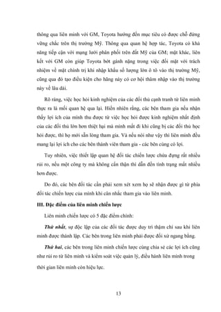 13
thông qua liên minh với GM, Toyota hướng đến mục tiêu có được chỗ đứng
vững chắc trên thị trường Mỹ. Thông qua quan hệ hợp tác, Toyota có khả
năng tiếp cận với mạng lưới phân phối trên đất Mỹ của GM; mặt khác, liên
kết với GM còn giúp Toyota bớt gánh nặng trong việc đối mặt với trách
nhiệm về mặt chính trị khi nhập khẩu số lượng lớn ô tô vào thị trường Mỹ,
cũng qua đó tạo điều kiện cho hãng này có cơ hội thâm nhập vào thị trường
này về lâu dài.
Rõ ràng, việc học hỏi kinh nghiệm của các đối thủ cạnh tranh từ liên minh
thực ra là mối quan hệ qua lại. Hiển nhiên rằng, các bên tham gia nếu nhận
thấy lợi ích của mình thu được từ việc học hỏi được kinh nghiệm nhất định
của các đối thủ lớn hơn thiệt hại mà mình mất đi khi cũng bị các đối thủ học
hỏi được, thì họ mới sẵn lòng tham gia. Và nếu nói như vậy thì liên minh đều
mang lại lợi ích cho các bên thành viên tham gia - các bên cùng có lợi.
Tuy nhiên, việc thiết lập quan hệ đối tác chiến lược chứa đựng rất nhiều
rủi ro, nếu một công ty mà không cẩn thận thì dẫn đến tình trạng mất nhiều
hơn được.
Do đó, các bên đối tác cần phải xem xét xem họ sẽ nhận được gì từ phía
đối tác chiến lược của mình khi cân nhắc tham gia vào liên minh.
III. Đặc điểm của liên minh chiến lƣợc
Liên minh chiến lược có 5 đặc điểm chính:
Thứ nhất, sự độc lập của các đối tác được duy trì thậm chí sau khi liên
minh được thành lập. Các bên trong liên minh phải được đối xử ngang bằng.
Thứ hai, các bên trong liên minh chiến lược cùng chia sẻ các lợi ích cũng
như rủi ro từ liên minh và kiểm soát việc quản lý, điều hành liên minh trong
thời gian liên minh còn hiệu lực.
 