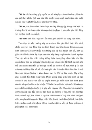 14
Thứ ba, các bên đóng góp nguồn lực và năng lực của mình vì sự phát triển
của một hay nhiều lĩnh vực của liên minh: công nghệ, marketing, sản xuất,
nghiên cứu và phát triển, hoặc các lĩnh vực khác.
Thứ tư, các liên minh chiến lược thường không tập trung vào một thị
trường đơn lẻ mà hướng đến kinh doanh trên phạm vi toàn cầu (đặc biệt đúng
với các liên minh toàn cầu).
Thứ năm, tinh thần "học hỏi" lẫn nhau giữa các đối tác trong liên minh.
Trên thực tế, vẫn thường xảy ra sự nhầm lẫn giữa hình thức liên minh
chiến lược với hợp đồng hợp tác kinh doanh hay liên doanh. Bên ngoài, các
hình thức này đều được biểu hiện thông qua sự thỏa thuận liên kết, hợp tác
giữa các đối tác nhằm đạt được mục tiêu xây dựng và phát triển doanh nghiệp.
Tuy vậy, xét về bản chất, chúng không hoàn toàn giống nhau. Nếu như liên
doanh là sự hợp tác giữa các bên dựa trên cơ sở góp vốn để thành lập một chủ
thể kinh doanh mới tồn tại độc lập với tất cả các bên về mặt pháp lý thì liên
minh có thể là sự liên kết về vốn hoặc phi vốn. Nếu như hình thức liên doanh
làm xuất hiện một đơn vị kinh doanh mới thì đối với liên minh, đây không
phải là một điều kiện ràng buộc. Điểm giống nhau giữa liên minh và liên
doanh là các thành viên đều có quyền tham gia kiểm soát liên minh (liên
doanh) và quyền chia sẻ lợi nhuận. Với chủ thể mới của hình thức liên doanh,
quyền kiểm soát phụ thuộc tỷ lệ góp vốn của các bên. Theo đó, lợi nhuận thu
được cũng sẽ chia đều cho các bên tham gia theo tỷ lệ này. Do vậy, nói theo
khía cạnh số học, liên doanh là tập con của liên minh. Hay liên minh có ngoại
diên rộng hơn liên doanh. Thực chất, liên doanh chính là một hình thức biểu
hiện của liên minh chiến lược ở khía cạnh hợp tác về vốn (sẽ được nhắc đến ở
phần phân loại liên minh).
 
