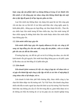 16
hoặc cung cấp sản phẩm/ dịch vụ nhưng không ai trong số các thành viên
liên minh có vốn đóng góp vào nhau cũng như không thành lập nên một
đơn vị độc lập để quản lý nỗ lực hợp tác giữa các bên.
Loại liên minh này không được xây dựng trên quan hệ các bên cùng góp
vốn mà dựa vào sự liên kết về các khía cạnh khác như: công nghệ, quản lý,
kênh phân phối,...thông qua các hợp đồng, các thỏa thuận liên kết,...Theo đó,
các chiến lược liên minh tương hỗ theo chiều dọc, hay liên minh tương hỗ
theo chiều ngang là những hình thức liên minh thuộc nhóm liên minh chiến
lược không góp vốn.
1.2. Liên minh chiến lược góp vốn
Liên minh chiến lược góp vốn (equity alliances) là việc các công ty bổ
sung các hợp đồng yêu cầu sản xuất, cung cấp sản phẩm... trên cơ sở nắm
giữ vốn cửa các đối tác liên minh.
Ở trường hợp này, các đối tác giữ vai trò là cổ đông của nhau, các chủ thể
kinh doanh vẫn giữ nguyên, liên minh hoạt động thông qua sự chi phối, quản
lý lẫn nhau của các bên bằng số cổ phần nắm giữ.
1.3. Liên doanh
Liên doanh (joint ventures) là việc các công ty hợp tác với nhau trên cơ
sở góp vốn thành lập một công ty độc lập với tất cả các bên về mặt pháp lý
cùng nhau chia sẻ lợi nhuận, rủi ro.
Liên doanh là hình thức phổ biến thường thấy, được nhiều công ty lựa
chọn khi thâm nhập vào thị trường mới. Tại Việt Nam, liên doanh cũng được
nhiều nhà đầu tư nước ngoài lựa chọn khi khởi sự tại thị trường Việt Nam bởi
hình thức này không yêu cầu số vốn lớn trong đầu tư, giảm thiểu được rủi ro
do không am hiểu thị trường do có sự trợ giúp của các doanh nghiệp trong
 