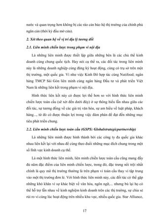 17
nước và quan trọng hơn không bị các rào cản bảo hộ thị trường của chính phủ
ngăn cản (thời kỳ đầu mở cửa).
2. Xét theo quan hệ về vị trí địa lý tương đối
2.1. Liên minh chiến lược trong phạm vi nội địa
Là những liên minh được thiết lập giữa những bên là các chủ thể kinh
doanh cùng chung quốc tịch. Hay nói cụ thể ra, các đối tác trong liên minh
này là những doanh nghiệp cùng đăng ký hoạt động, cùng có trụ sở trên một
thị trường, một quốc gia. Ví như việc Kinh Đô hợp tác cùng Nutifood; ngân
hàng TMCP Sài Gòn liên minh cùng ngân hàng Đầu tư và phát triển Việt
Nam là những liên kết trong phạm vi nội địa.
Hình thức liên kết này có được lợi thế hơn so với hình thức liên minh
chiến lược toàn cầu (sẽ xét đến dưới đây) ở sự thông hiểu lẫn nhau giữa các
đối tác, sự tương đồng về các giá trị văn hóa, sự am hiểu về luật pháp, khách
hàng..., từ đó có được thuận lợi trong việc đàm phán để đạt đến những mục
tiêu phát triển chung.
2.2. Liên minh chiến lược toàn cầu (GSPS: Globalstrategicpartnership)
Là những liên minh được hình thành bởi các công ty đa quốc gia khác
nhau liên kết lại với nhau để cùng theo đuổi những mục đích chung trong một
số lĩnh vực kinh doanh cụ thể.
Là một hình thức liên minh, liên minh chiến lược toàn cầu cũng mang đầy
đủ năm đặc điểm của liên minh chiến lược, trong đó, đặc trưng nổi trội nhất
chính là quy mô thị trường thường là trên phạm vi toàn cầu thay vì tập trung
vào một thị trường đơn lẻ. Với hình thức liên minh này, các đối tác có thể gặp
những khó khăn vì sự khác biệt về văn hóa, ngôn ngữ,... nhưng bù lại họ có
thể hỗ trợ lẫn nhau về kinh nghiệm kinh doanh trên các thị trường, sự chia sẻ
rủi ro vì cùng lúc hoạt động trên nhiều khu vực, nhiều quốc gia. Star Alliance,
 