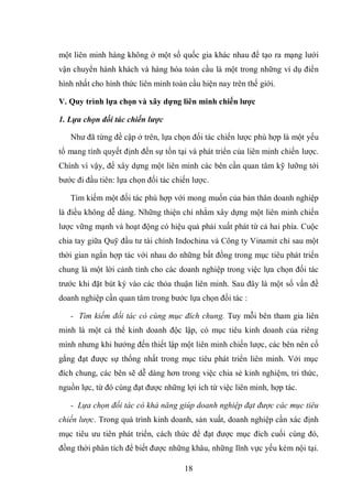 18
một liên minh hàng không ở một số quốc gia khác nhau để tạo ra mạng lưới
vận chuyển hành khách và hàng hóa toàn cầu là một trong những ví dụ điển
hình nhất cho hình thức liên minh toàn cầu hiện nay trên thế giới.
V. Quy trình lựa chọn và xây dựng liên minh chiến lƣợc
1. Lựa chọn đối tác chiến lược
Như đã từng đề cập ở trên, lựa chọn đối tác chiến lược phù hợp là một yếu
tố mang tính quyết định đến sự tồn tại và phát triển của liên minh chiến lược.
Chính vì vậy, để xây dựng một liên minh các bên cần quan tâm kỹ lưỡng tới
bước đi đầu tiên: lựa chọn đối tác chiến lược.
Tìm kiếm một đối tác phù hợp với mong muốn của bản thân doanh nghiệp
là điều không dễ dàng. Những thiện chí nhằm xây dựng một liên minh chiến
lược vững mạnh và hoạt động có hiệu quả phải xuất phát từ cả hai phía. Cuộc
chia tay giữa Quỹ đầu tư tài chính Indochina và Công ty Vinamit chỉ sau một
thời gian ngắn hợp tác với nhau do những bất đồng trong mục tiêu phát triển
chung là một lời cảnh tỉnh cho các doanh nghiệp trong việc lựa chọn đối tác
trước khi đặt bút ký vào các thỏa thuận liên minh. Sau đây là một số vấn đề
doanh nghiệp cần quan tâm trong bước lựa chọn đối tác :
- Tìm kiếm đối tác có cùng mục đích chung. Tuy mỗi bên tham gia liên
minh là một cá thể kinh doanh độc lập, có mục tiêu kinh doanh của riêng
mình nhưng khi hướng đến thiết lập một liên minh chiến lược, các bên nên cố
gắng đạt được sự thống nhất trong mục tiêu phát triển liên minh. Với mục
đích chung, các bên sẽ dễ dàng hơn trong việc chia sẻ kinh nghiệm, tri thức,
nguồn lực, từ đó cùng đạt được những lợi ích từ việc liên minh, hợp tác.
- Lựa chọn đối tác có khả năng giúp doanh nghiệp đạt được các mục tiêu
chiến lược. Trong quá trình kinh doanh, sản xuất, doanh nghiệp cần xác định
mục tiêu ưu tiên phát triển, cách thức để đạt được mục đích cuối cùng đó,
đồng thời phân tích để biết được những khâu, những lĩnh vực yếu kém nội tại.
 