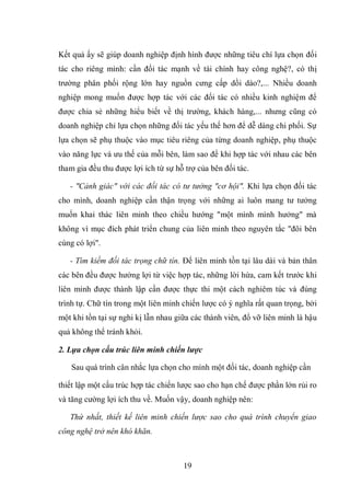 19
Kết quả ấy sẽ giúp doanh nghiệp định hình được những tiêu chí lựa chọn đối
tác cho riêng mình: cần đối tác mạnh về tài chính hay công nghệ?, có thị
trường phân phối rộng lớn hay nguồn cưng cấp dồi dào?,... Nhiều doanh
nghiệp mong muốn được hợp tác với các đối tác có nhiều kinh nghiệm để
được chia sẻ những hiểu biết về thị trường, khách hàng,... nhưng cũng có
doanh nghiệp chỉ lựa chọn những đối tác yếu thế hơn để dễ dàng chi phối. Sự
lựa chọn sẽ phụ thuộc vào mục tiêu riêng của từng doanh nghiệp, phụ thuộc
vào năng lực và ưu thế của mỗi bên, làm sao để khi hợp tác với nhau các bên
tham gia đều thu được lợi ích từ sự hỗ trợ của bên đối tác.
- "Cảnh giác" với các đối tác có tư tưởng "cơ hội". Khi lựa chọn đối tác
cho mình, doanh nghiệp cần thận trọng với những ai luôn mang tư tưởng
muốn khai thác liên minh theo chiều hướng "một mình mình hưởng" mà
không vì mục đích phát triển chung của liên minh theo nguyên tắc "đôi bên
cùng có lợi".
- Tìm kiếm đối tác trọng chữ tín. Để liên minh tồn tại lâu dài và bản thân
các bên đều được hưởng lợi từ việc hợp tác, những lời hứa, cam kết trước khi
liên minh được thành lập cần được thực thi một cách nghiêm túc và đúng
trình tự. Chữ tín trong một liên minh chiến lược có ý nghĩa rất quan trọng, bởi
một khi tồn tại sự nghi kị lẫn nhau giữa các thành viên, đổ vỡ liên minh là hậu
quả không thể tránh khỏi.
2. Lựa chọn cấu trúc liên minh chiến lược
Sau quá trình cân nhắc lựa chọn cho mình một đối tác, doanh nghiệp cần
thiết lập một cấu trúc hợp tác chiến lược sao cho hạn chế được phần lớn rủi ro
và tăng cường lợi ích thu về. Muốn vậy, doanh nghiệp nên:
Thứ nhất, thiết kế liên minh chiến lược sao cho quá trình chuyển giao
công nghệ trở nên khó khăn.
 