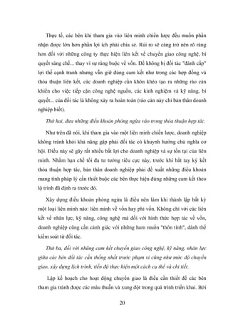 20
Thực tế, các bên khi tham gia vào liên minh chiến lược đều muốn phần
nhận được lớn hơn phần lợi ích phải chia sẻ. Rủi ro sẽ càng trở nên rõ ràng
hơn đối với những công ty thực hiện liên kết về chuyển giao công nghệ, bí
quyết sáng chế... thay vì sự ràng buộc về vốn. Để không bị đối tác "đánh cắp"
lợi thế cạnh tranh nhưng vẫn giữ đúng cam kết như trong các hợp đồng và
thỏa thuận liên kết, các doanh nghiệp cần khôn khéo tạo ra những rào cản
khiến cho việc tiếp cận công nghệ nguồn, các kinh nghiệm và kỹ năng, bí
quyết... của đối tác là không xảy ra hoàn toàn (rào cản này chỉ bản thân doanh
nghiệp biết).
Thứ hai, đưa những điều khoản phòng ngừa vào trong thỏa thuận hợp tác.
Như trên đã nói, khi tham gia vào một liên minh chiến lược, doanh nghiệp
không tránh khỏi khả năng gặp phải đối tác có khuynh hướng chủ nghĩa cơ
hội. Điều này sẽ gây rất nhiều bất lợi cho doanh nghiệp và sự tồn tại của liên
minh. Nhằm hạn chế tối đa tư tưởng tiêu cực này, trước khi bắt tay ký kết
thỏa thuận hợp tác, bản thân doanh nghiệp phải đề xuất những điều khoản
mang tính pháp lý cần thiết buộc các bên thực hiện đúng những cam kết theo
lộ trình đã định ra trước đó.
Xây dựng điều khoản phòng ngừa là điều nên làm khi thành lập bất kỳ
một loại liên minh nào: liên minh về vốn hay phi vốn. Không chỉ với các liên
kết về nhân lực, kỹ năng, công nghệ mà đối với hình thức hợp tác về vốn,
doanh nghiệp cũng cần cảnh giác với những ham muốn "thôn tính", dành thế
kiểm soát từ đối tác.
Thứ ba, đối với nhũng cam kết chuyển giao công nghệ, kỹ năng, nhân lực
giữa các bên đối tác cần thống nhất trước phạm vi cũng như mức độ chuyển
giao, xây dựng lịch trình, tiến độ thực hiện một cách cụ thể và chi tiết.
Lập kế hoạch cho hoạt động chuyển giao là điều cần thiết để các bên
tham gia tránh được các mâu thuẫn và xung đột trong quá trình triển khai. Bởi
 