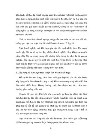 21
khi đã chi tiết hóa kế hoạch chuyển giao, trách nhiệm và lợi ích các bên được
phân định rõ ràng, những tranh chấp phát sinh là điều khó xảy ra. Khi các bên
trong liên minh có những cam kết về chuyển giao các nguồn lực cho nhau, lên
lịch trình cho quá trình chuyển giao là cần thiết, không chỉ với các liên kết về
công nghệ, kỹ năng, nhân lực mà thậm chí với cả quá trình góp vốn vào liên
minh của các bên.
Thứ tư, bản thân doanh nghiệp cũng cần tạo niềm tin với các đối tác
thông qua việc thực hiện đầy đủ và thiện chí các cam kết hợp tác.
Mỗi doanh nghiệp một khi tham gia vào liên minh chiến lược đều mong
muốn gặp đối tác có uy tín. Tuy nhiên, doanh nghiệp cũng không nên quên
rằng phía đối tác cũng mong chờ những điều tương tự như thế từ doanh
nghiệp. Bởi vậy, để duy trì một liên minh bền vững, thiện chí hợp tác phải
xuất phát từ đôi bên và doanh nghiệp phải biết tạo lòng tin với đối tác trước
khi yêu cầu đối tác phải luôn "chung thủy" với mình.
3. Xây dựng và thực hiện thỏa thuận liên minh chiến lược
Để cụ thể hóa nội dung, cách thức, thời gian hợp tác của các bên, bước
xây dựng thỏa thuận hợp tác cũng là một khâu quan trọng trong việc thiết lập
liên minh chiến lược. Thông thường, một thỏa thuận hợp tác chiến lược
thường gồm những phần sau:
Nguyên tắc hợp tác: Các bên nêu ra nguyên tắc hợp tác nhằm bảo đảm
tính hợp tác lâu dài, bền vững, phù hợp và tuân thủ chiến lược, kế hoạch kinh
doanh của mỗi bên và đặc biệt phải tuân thủ nghiêm túc những quy định của
pháp luật về vấn đề liên quan; từ đó phát huy thế mạnh của các thành viên ở
các lĩnh vực hoạt động, khai thác hiệu quả những tiềm năng, tăng vị thế và
sức mạnh cạnh tranh của từng bên.
Mục đích hợp tác: Giúp các bên xác định mục đích và kết quả cuối cùng
đôi bên cùng mong mua đạt được thông qua sự liên kết với nhau.
 