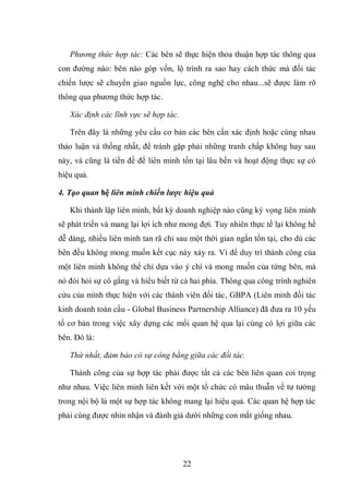 22
Phương thức hợp tác: Các bên sẽ thực hiện thỏa thuận hợp tác thông qua
con đường nào: bên nào góp vốn, lộ trình ra sao hay cách thức mà đối tác
chiến lược sẽ chuyển giao nguồn lực, công nghệ cho nhau...sẽ được làm rõ
thông qua phương thức hợp tác.
Xác định các lĩnh vực sẽ hợp tác.
Trên đây là những yêu cầu cơ bản các bên cần xác định hoặc cùng nhau
thảo luận và thống nhất, để tránh gặp phải những tranh chấp không hay sau
này, và cũng là tiền đề để liên minh tồn tại lâu bền và hoạt động thực sự có
hiệu quả.
4. Tạo quan hệ liên minh chiến lược hiệu quả
Khi thành lập liên minh, bất kỳ doanh nghiệp nào cũng kỳ vọng liên minh
sẽ phát triển và mang lại lợi ích như mong đợi. Tuy nhiên thực tế lại không hề
dễ dàng, nhiều liên minh tan rã chỉ sau một thời gian ngắn tồn tại, cho dù các
bên đều không mong muốn kết cục này xảy ra. Vì để duy trì thành công của
một liên minh không thể chỉ dựa vào ý chí và mong muốn của từng bên, mà
nó đòi hỏi sự cô gắng và hiểu biết từ cả hai phía. Thông qua công trình nghiên
cứu của mình thực hiện với các thành viên đối tác, GBPA (Liên minh đối tác
kinh doanh toàn cầu - Global Business Partnership Alliance) đã đưa ra 10 yếu
tố cơ bản trong việc xây dựng các mối quan hệ qua lại cùng có lợi giữa các
bên. Đó là:
Thứ nhất, đảm bảo có sự công bằng giữa các đối tác.
Thành công của sự hợp tác phải được tất cả các bên liên quan coi trọng
như nhau. Việc liên minh liên kết với một tổ chức có mâu thuẫn về tư tưởng
trong nội bộ là một sự hợp tác không mang lại hiệu quả. Các quan hệ hợp tác
phải cùng được nhìn nhận và đánh giá dưới những con mắt giống nhau.
 