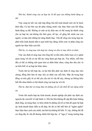 23
Thứ hai, thành công của sự hợp tác là kết quả của những hành động cụ
thể.
Việc cùng ký kết vào một hợp đồng liên kết kinh doanh mới chỉ là bước
khởi đầu. Cả hai bên sau đó phải chứng minh việc thực hiện cam kết bằng
hành động cụ thể. Không có một sự kỳ diệu nào có thể mang lại thành công
cho sự hợp tác mà không tốn thời gian, nỗ lực, cố gắng hết mình của con
người, và dựa trên những kỹ năng thành thục. Vấn đề sống còn trong hợp tác
phát triển kinh doanh nằm ở quá trình huy động, kiểm soát và phân công các
nguồn lực thực hiện cam kết.
Thứ ba, có cùng mục tiêu hợp tác chung và chia sẻ mục đích cá nhân.
Việc xác định rõ ràng mục tiêu tổng thể và tầm nhìn chiến lược có ý nghĩa
quan trọng với tất cả các đối tác cùng tham gia hợp tác. Tuy nhiên, mỗi bên
đều có thể có những môi quan tâm cá nhân khác nhau, cũng như nhu cầu và
sự hiểu biết về sự hợp tác khác nhau.
Trước khi ký kết hợp tác, cả hai bên đều phải xác định rõ ràng mục tiêu
chung, đồng thời làm rõ mục tiêu cá nhân của mỗi bên. Mặc dù trong hợp
đồng và trên giấy tờ có thể yêu cầu nói rõ vấn đề này, nhưng sự không hiểu
biết lẫn nhau khiến cơ hội thành công của hợp tác sẽ ít đi.
Thứ tư, thật thà và trung thực là những yếu tố cần thiết để xây dựng niềm
tin.
Trước khi muốn hợp tác kinh doanh, doanh nghiệp cần phải xác định các
nguyên tắc cam kết về mặt hành vi. Nếu hai bên không đề cập đến hoặc khẳng
định rằng, sự trung thực và liêm chính là những yếu tố cơ bản để quan hệ hợp
tác kinh doanh được diễn ra tốt đẹp, thì rất có thể mỗi bên sẽ "ngấm ngầm"
thực hiện theo cách của mình, mà bên kia không hề biết. Vì vậy, không thể để
coi rằng đây là vấn đề đương nhiên khi hợp tác, vì "ngụ ý" trong trường hợp
 