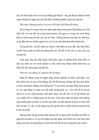 24
này chỉ được dựa trên cơ sở của những giả thuyết - mà giả thuyết chính là một
trong những trở ngại chủ yếu dẫn đến sự không thành công của hợp tác.
Thứ năm, thường xuyên có sự trao đổi trực tiếp bằng đối thoại.
Sự rõ ràng và trong sáng của ngôn ngữ dùng trong giao tiếp không chỉ cần
thiết đối với các đối tác trong kinh doanh, mà ngay cả trong các hoạt động
diễn ra bên trong nội bộ của các tổ chức. Thông thường khi hợp tác thất bại,
lý do đầu tiên mà nhiều người vin vào là các nhà lãnh đạo điều hành kém.
Trong khi đó, vấn đề chính lại nằm ở chỗ thiếu sự trao đổi, đặc biệt thiếu
sự đối thoại giữa hai bên khi đụng đến các vấn đề về lợi ích và mục tiêu của
sự hợp tác.
Việc giao tiếp cần phải được triển khai ngay từ những bước khởi đầu và
nên xác định vai trò trách nhiệm và tiến trình thỏa thuận nhằm đảm bảo sự
hiểu biết lẫn nhau giữa che đối tác.
Thứ sáu, xây dựng các nguyên tắc đa dạng.
Hợp tác thành công có nghĩa rằng doanh nghiệp sẽ kiểm soát được vào
thời điểm nào sẽ nảy sinh những vấn đề đối kháng, không thể hòa giải được
và làm chủ được những tình huống đó. Ví dụ trong các hợp đồng kinh doanh
và các hợp đồng về mức cam kết chất lượng dịch vụ - còn viết tắt là SLAS
(Service Level Agreements), cần phải được chi tiết hóa và có độ chính xác
cao, nhiều khi có những phụ lục đi kèm. Việc thảo luận khi phát sinh những
mâu thuẫn giữa các bên sẽ có thể viện đến các điều khoản đi kèm có tính chất
bảo vệ này. Vì vậy, sự đa dạng của các nguyên tắc và điều khoản trong ký kết
là rất cần thiết.
Nhưng nhìn chung trường hợp không thể tự giải quyết mà phải cần đến sự
giúp đỡ của luật sư và sự can thiệp của luật pháp mời khiến các bên thực hiện
đóng cam kết của hợp đồng, là một tình thế bất lợi mà chẳng bên nào muốn.
 