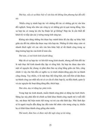 25
Thứ bảy, nếu có sự khác biệt về văn hóa thì không làm phương hại đến đối
tác.
Nhiều công ty tránh hợp tác với những đối tác có những giá trị văn hóa
đối nghịch. Song nếu như các công ty có những giá trị quá tương đồng, liệu
sự hợp tác có mang lại cho họ thuận lợi gì không? Hợp tác là cần thiết để
khích lệ và tiếp cận các ý tưởng mang tính sáng tạo.
Không nên dùng những thủ đoạn hay mánh khóe để che đậy sự khác biệt
giữa các đối tác nhằm đạt được mục tiêu hợp tác. Những tổ chức nhạy cảm và
nhanh thích nghi với các nền văn hóa khác biệt sẽ rất thành công trong sự
tăng trưởng hợp tác của kinh tế toàn cầu.
Thứ tám, có mô hình kinh doanh đúng.
Mặc dù có sự hợp tác và liên kết trong kinh doanh, nhưng mỗi bên đối tác
là một thực thể kinh doanh độc lập và riêng biệt. Sự hợp tác được dựa trên
một số nguyên tắc chung và phải đảm bảo sự công bằng giữa các bên, cũng
chính vì vậy che bên đều có nghĩa vụ và trách nhiệm đóng góp cho sự thành
công chung. Tuy nhiên, vì là một thực thể riêng biệt, nên mỗi bên sẽ đạt được
sự thành công cao nhất nếu nó có cơ cấu tổ chức hợp lý, sự điều hành, quản lý
và các nguyên tắc hoạt động đúng đắn, thích hợp.
Thứ chín, duy trì động lực phát triển.
Trong hợp tác kinh doanh, muốn thành công phải có động lực kích thích.
Động lực này phải đến từ chính sự khát khao thành công mạnh mẽ ở mỗi đối
tác, mà được thể hiện trước hết trong vai trò của nhà lãnh đạo. Nhà lãnh đạo
sẽ là người truyền dẫn động lực đến toàn thể nhân viên trong công ty, khiến
họ có khát khao thành công giống như mình.
Thứ mười, đảm bảo có được một đội ngũ cộng sự tài năng.
 
