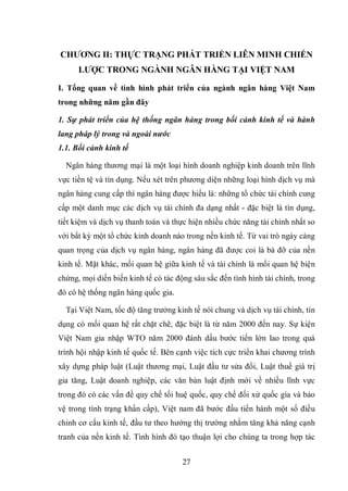 27
CHƢƠNG II: THỰC TRẠNG PHÁT TRIỂN LIÊN MINH CHIẾN
LƢỢC TRONG NGÀNH NGÂN HÀNG TẠI VIỆT NAM
I. Tổng quan về tình hình phát triển của ngành ngân hàng Việt Nam
trong những năm gần đây
1. Sự phát triển của hệ thống ngân hàng trong bối cảnh kinh tế và hành
lang pháp lý trong và ngoài nước
1.1. Bối cảnh kinh tế
Ngân hàng thương mại là một loại hình doanh nghiệp kinh doanh trên lĩnh
vực tiền tệ và tín dụng. Nếu xét trên phương diện những loại hình dịch vụ mà
ngân hàng cung cấp thì ngân hàng được hiểu là: những tổ chức tài chính cung
cấp một danh mục các dịch vụ tài chính đa dạng nhất - đặc biệt là tín dụng,
tiết kiệm và dịch vụ thanh toán và thực hiện nhiều chức năng tài chính nhất so
với bất kỳ một tổ chức kinh doanh nào trong nền kinh tế. Từ vai trò ngày càng
quan trọng của dịch vụ ngân hàng, ngân hàng đã được coi là bà đỡ của nền
kinh tế. Mặt khác, mối quan hệ giữa kinh tế và tài chính là mối quan hệ biện
chứng, mọi diến biến kinh tế có tác động sâu sắc đến tình hình tài chính, trong
đó có hệ thống ngân hàng quốc gia.
Tại Việt Nam, tốc độ tăng trưởng kinh tế nói chung và dịch vụ tài chính, tín
dụng có mối quan hệ rất chặt chẽ, đặc biệt là từ năm 2000 đến nay. Sự kiện
Việt Nam gia nhập WTO năm 2000 đánh dấu bước tiến lớn lao trong quá
trình hội nhập kinh tế quốc tế. Bên cạnh việc tích cực triển khai chương trình
xây dựng pháp luật (Luật thương mại, Luật đầu tư sửa đổi, Luật thuế giá trị
gia tăng, Luật doanh nghiệp, các văn bản luật định mới về nhiều lĩnh vực
trong đó có các vấn đề quy chế tối huệ quốc, quy chế đối xử quốc gia và bảo
vệ trong tình trạng khẩn cấp), Việt nam đã bước đầu tiến hành một số điều
chỉnh cơ cấu kinh tế, đầu tư theo hướng thị trường nhằm tăng khả năng cạnh
tranh của nền kinh tế. Tình hình đó tạo thuận lợi cho chúng ta trong hợp tác
 