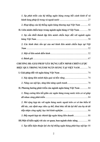 2
1. Sự phát triển của hệ thống ngân hàng trong bối cảnh kinh tế và
hành lang pháp lý trong và ngoài nước .............................................. 27
2. Hoạt động của hệ thống ngân hàng thương mại Việt Nam ............ 42
II. Liên minh chiến lƣợc trong ngành ngân hàng ở Việt Nam.............. 50
1. Sự cần thiết thành lập liên minh chiến lược đối với ngành ngân
hàng Việt Nam..................................................................................... 50
2. Các hình thức tồn tại của mô hình liên minh chiến lược tại Việt
Nam ..................................................................................................... 52
3. Một số liên minh điển hình.............................................................. 52
4. Đánh giá .......................................................................................... 67
CHƢƠNG III: GIẢI PHÁP XÂY DỰNG LIÊN MINH CHIẾN LƢỢC
HIỆU QUẢ TRONG NGÀNH NGÂN HÀNG TẠI VIỆT NAM............. 74
I. Giải pháp đối với ngân hàng Việt Nam .............................................. 74
1. Xây dựng liên minh hiệu quả và bền vững...................................... 74
2. Nâng cao nội lực, tăng khả năng cạnh tranh.................................. 78
II. Phƣơng hƣớng phát triển của ngành ngân hàng Việt Nam ............. 84
1. Tăng cường liên kết giữa các ngân hàng trong nước trên cơ sở giúp
đỡ nhau cùng phát triển ...................................................................... 84
2. Mở rộng hợp tác với ngân hàng nước ngoài trên cơ sở tìm hiểu kĩ
đối tác, xác định mục tiêu cụ thể, khai thác tối đa lợi thế của họ từ đó
tiếp nhận công nghệ, học hỏi kinh nghiệm......................................... 86
3. Đẩy mạnh hợp tác thành lập ngân hàng liên doanh....................... 88
III.Một số kiến nghị với các cơ quan, ban ngành chức năng ................ 88
1. Tạo điều kiện thuận lợi cho hệ thống ngân hàng phát huy nội lực 88
 
