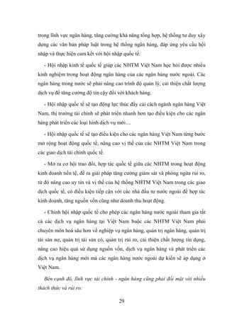 29
trong lĩnh vực ngân hàng, tăng cường khả năng tổng hợp, hệ thống tư duy xây
dựng các văn bản pháp luật trong hệ thống ngân hàng, đáp ứng yêu cầu hội
nhập và thực hiện cam kết với hội nhập quốc tế.
- Hội nhập kinh tế quốc tế giúp các NHTM Việt Nam học hỏi được nhiều
kinh nghiệm trong hoạt động ngân hàng của các ngân hàng nước ngoài. Các
ngân hàng trong nước sẽ phải nâng cao trình độ quản lý, cải thiện chất lượng
dịch vụ để tăng cường độ tin cậy đối với khách hàng.
- Hội nhập quốc tế sẽ tạo động lực thúc đẩy cải cách ngành ngân hàng Việt
Nam, thị trường tài chính sẽ phát triển nhanh hơn tạo điều kiện cho các ngân
hàng phát triển các loại hình dịch vụ mới…
- Hội nhập quốc tế sẽ tạo điều kiện cho các ngân hàng Việt Nam từng bước
mở rộng hoạt động quốc tế, nâng cao vị thế của các NHTM Việt Nam trong
các giao dịch tài chính quốc tế.
- Mở ra cơ hội trao đổi, hợp tác quốc tế giữa các NHTM trong hoạt động
kinh doanh tiền tệ, đề ra giải pháp tăng cường giám sát và phòng ngừa rủi ro,
từ đó nâng cao uy tín và vị thế của hệ thống NHTM Việt Nam trong các giao
dịch quốc tế, có điều kiện tiếp cận với các nhà đầu tư nước ngoài để hợp tác
kinh doanh, tăng nguồn vốn cũng như doanh thu hoạt động.
- Chính hội nhập quốc tế cho phép các ngân hàng nước ngoài tham gia tất
cả các dịch vụ ngân hàng tại Việt Nam buộc các NHTM Việt Nam phải
chuyên môn hoá sâu hơn về nghiệp vụ ngân hàng, quản trị ngân hàng, quản trị
tài sản nợ, quản trị tài sản có, quản trị rủi ro, cải thiện chất lượng tín dụng,
nâng cao hiệu quả sử dụng nguồn vốn, dịch vụ ngân hàng và phát triển các
dịch vụ ngân hàng mới mà các ngân hàng nước ngoài dự kiến sẽ áp dụng ở
Việt Nam.
Bên cạnh đó, lĩnh vực tài chính - ngân hàng cũng phải đối mặt với nhiều
thách thức và rủi ro:
 